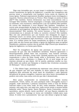 W W W . P R O J E T O R Y L E . C O M . B R 20
Digo com intrepidez que, no que tange à verdadeira, honesta e con-
sciente membresia na Igreja da Inglaterra, o partido dos evangélicos não
precisa temer a comparação com qualquer outra seção do espectro de
nossa Igreja. Podemos seguramente desafiar qualquer justa investigação e
inquérito. Outros subscreveram os Trinta e Nove Artigos ex animo et bona
fide20? Nós também. Outros declararam sua total concordância com a
Liturgia? Nós também. Outros empregam a Liturgia, nada acrescentando
ou omitindo, com reverência, solenemente e em voz audível? Nós também.
Os outros são obedientes a seus Bispos? Nós também. Trabalham os
outros pela prosperidade da Igreja da Inglaterra? Nós também. Os outros
valorizam as prerrogativas da Igreja da Inglaterra e deploram separações
desnecessárias? Nós também. Os outros honram a Ceia do Senhor e
recomendam-na à atenção de todos os ouvintes crentes? Nós também.
Mas nós não admitiremos que um homem tem obrigação de seguir o
Arcebispo Laud e se tornar meio romanista para ser membro da Igreja.
Somos nós os verdadeiros high churchmen, e não high churchmen roman-
istas. E a melhor prova de nossa membresia na Igreja é o fato de que,
para cada um dos nossos que deixou a Igreja da Inglaterra para as igrejas
Dissidentes, podemos nomear dez do partido High Church que deixaram a
Igreja da Inglaterra e se foram para Roma.
Não! Os evangélicos da Igreja não precisam se comover com a
acusação de que não são verdadeiros membros. Homens ignorantes e
desavergonhados podem fazer tais acusações, mas homem nenhum,
senão os rasos e iletrados, crerão neles. Quando aqueles que as levantam
responderem à obra do Deão Goode sobre a Eucaristia, bem como às
outras obras sobre o Batismo e a Regra de Fé, aí será tempo de pre-
starmos atenção ao que dizem. Até lá, porém, podemos confiar no con-
selho dado aos judeus por Ezequias a respeito das virulentas acusações
de Rabsaqué: “não as respondais”.
3. Em último lugar, permitam-me expressar uma sincera esperança
de que ninguém que leia este trabalho se deixe expulsar da Igreja da
Inglaterra pela ascensão da atual maré de ritualismo e pela aparente
decadência do grupo evangélico. Lamento que deva haver necessidade de
proferir este aviso, mas estou certo de que não é desmotivado.
Bem posso compreender os sentimentos que afetam muitos
atualmente. Vivem, talvez, em uma paróquia onde o Evangelho nunca é
pregado, onde doutrinas e práticas romanistas sobre a Ceia do Senhor
enlevam todos à sua volta; onde, de fato, estão sozinhos. Semana após
semana, mês após mês, ano após ano, nada ouvem senão a mesma batida
ladainha sobre “Santa Igreja, Santo Batismo, Santa Comunhão, santos
sacerdotes, santos altares, santo sacrifício”, até que fiquem enjoados da
palavra “santo” e o domingo se torna um verdadeiro enfado para suas
almas. E então vem o pensamento: “por que não deixar a Igreja da Ingla-
20
“De alma (sinceramente) e em boa-fé” (N.T.).
 