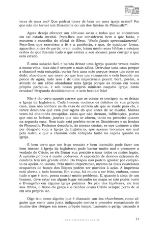 W W W . P R O J E T O R Y L E . C O M . B R 21
terra de uma vez? Que poderá haver de bom em uma igreja assim? Por
que não me tornar um Dissidente ou um dos Irmãos de Plimouth?”.
Agora desejo oferecer um afetuoso aviso a todos que se encontram
em tal estado mental. Peço-lhes que considerem bem o que farão, e
escutem o conselho do oficial de Éfeso, “Nada façais apressadamente”.
Peço-lhes que exercitem a fé e a paciência, e que, de qualquer forma,
aguardem antes de partir; orem muito, leiam muito suas bíblias e estejam
certos de que fizeram tudo o que estava a seu alcance para corrigir o que
está errado.
É uma solução fácil e barata deixar uma Igreja quando vemos males
à nossa volta, mas não é sempre a mais sábia. Derrubar uma casa porque
a chaminé está entupida; cortar fora uma mão porque temos um corte no
dedo; abandonar um navio porque tem um vazamento e está fazendo um
pouco de água; tudo isso é de uma impaciência pueril. Será, porém, a
atitude de um sábio abandonar uma Igreja porque as coisas em nossa
própria paróquia, e sob nosso próprio ministro naquela Igreja, estão
erradas? Respondo decididamente, e sem hesitar: Não!
Não é tão certo quanto parece que as coisas se corrigem ao se deixar
a Igreja da Inglaterra. Cada homem conhece os defeitos de sua própria
casa, mas não conhece os da casa de outrem até que se mude para ela, e
talvez descubra que está pior agora do que antes de se mudar. Muitas
vezes há chaminés entupidas, ralos que não drenam, infiltrações, portas
que não se fecham, janelas que não se abrem, tanto na primeira quanto
na segunda casa. Nem tudo está perfeito entre os Dissidentes e os Irmãos
de Plymouth. Podemos descobrir, às nossas custas, se nos unirmos a eles
por desgosto com a Igreja da Inglaterra, que apenas trocamos um mal
pelo outro, e que a chaminé está entupida tanto na capela quanto na
igreja.
É bem certo que um leigo sensato e bem instruído pode fazer um
bem imenso à Igreja da Inglaterra; pode barrar muito mal e promover a
verdade de Cristo, se ele firmar sua posição e usar todos os meios legais.
A opinião pública é muito poderosa. A exposição de desvios extremos de
conduta tem um grande efeito. Os Bispos não podem ignorar por comple-
to os apelos do laicato. Pelo muito importunar, mesmo os mais cautelosos
ocupantes do banco dos Bispos podem ser movidos à ação. A imprensa
está aberta a todo homem. Em suma, há muito a ser feito, embora, como
tudo o que é bom, possa causar muito problema. E, quanto à alma de um
homem, deve estar em algum lugar estranho no mapa se não puder ouvir
o Evangelho em alguma Igreja próxima. Na pior das hipóteses, ele tem
sua Bíblia, o trono da graça e o Senhor Jesus Cristo sempre perto de si
em seu próprio lar.
Digo isto como alguém que é chamado um low churchman, como al-
guém que sente uma justa indignação contra o proceder romanizante de
muitos dos clérigos em nosso próprio tempo. Lamento o perigo causado à
 