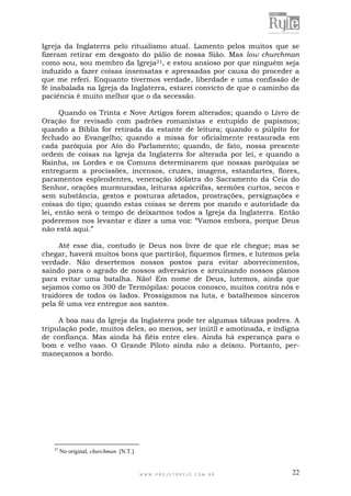 W W W . P R O J E T O R Y L E . C O M . B R 22
Igreja da Inglaterra pelo ritualismo atual. Lamento pelos muitos que se
fizeram retirar em desgosto do pálio de nossa Sião. Mas low churchman
como sou, sou membro da Igreja21, e estou ansioso por que ninguém seja
induzido a fazer coisas insensatas e apressadas por causa do proceder a
que me referi. Enquanto tivermos verdade, liberdade e uma confissão de
fé inabalada na Igreja da Inglaterra, estarei convicto de que o caminho da
paciência é muito melhor que o da secessão.
Quando os Trinta e Nove Artigos forem alterados; quando o Livro de
Oração for revisado com padrões romanistas e entupido de papismos;
quando a Bíblia for retirada da estante de leitura; quando o púlpito for
fechado ao Evangelho; quando a missa for oficialmente restaurada em
cada paróquia por Ato do Parlamento; quando, de fato, nossa presente
ordem de coisas na Igreja da Inglaterra for alterada por lei, e quando a
Rainha, os Lordes e os Comuns determinarem que nossas paróquias se
entreguem a procissões, incensos, cruzes, imagens, estandartes, flores,
paramentos esplendentes, veneração idólatra do Sacramento da Ceia do
Senhor, orações murmuradas, leituras apócrifas, sermões curtos, secos e
sem substância, gestos e posturas afetados, prostrações, persignações e
coisas do tipo; quando estas coisas se derem por mando e autoridade da
lei, então será o tempo de deixarmos todos a Igreja da Inglaterra. Então
poderemos nos levantar e dizer a uma voz: “Vamos embora, porque Deus
não está aqui.”
Até esse dia, contudo (e Deus nos livre de que ele chegue; mas se
chegar, haverá muitos bons que partirão), fiquemos firmes, e lutemos pela
verdade. Não desertemos nossos postos para evitar aborrecimentos,
saindo para o agrado de nossos adversários e arruinando nossos planos
para evitar uma batalha. Não! Em nome de Deus, lutemos, ainda que
sejamos como os 300 de Termópilas: poucos conosco, muitos contra nós e
traidores de todos os lados. Prossigamos na luta, e batalhemos sinceros
pela fé uma vez entregue aos santos.
A boa nau da Igreja da Inglaterra pode ter algumas tábuas podres. A
tripulação pode, muitos deles, ao menos, ser inútil e amotinada, e indigna
de confiança. Mas ainda há fiéis entre eles. Ainda há esperança para o
bom e velho vaso. O Grande Piloto ainda não a deixou. Portanto, per-
maneçamos a bordo.
21
No original, churchman. [N.T.]
 