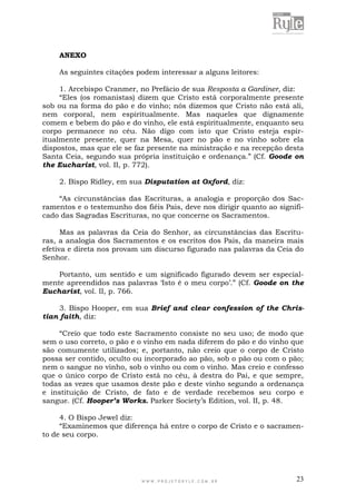 W W W . P R O J E T O R Y L E . C O M . B R 23
ANEXO
As seguintes citações podem interessar a alguns leitores:
1. Arcebispo Cranmer, no Prefácio de sua Resposta a Gardiner, diz:
“Eles (os romanistas) dizem que Cristo está corporalmente presente
sob ou na forma do pão e do vinho; nós dizemos que Cristo não está ali,
nem corporal, nem espiritualmente. Mas naqueles que dignamente
comem e bebem do pão e do vinho, ele está espiritualmente, enquanto seu
corpo permanece no céu. Não digo com isto que Cristo esteja espir-
itualmente presente, quer na Mesa, quer no pão e no vinho sobre ela
dispostos, mas que ele se faz presente na ministração e na recepção desta
Santa Ceia, segundo sua própria instituição e ordenança.” (Cf. Goode on
the Eucharist, vol. II, p. 772).
2. Bispo Ridley, em sua Disputation at Oxford, diz:
“As circunstâncias das Escrituras, a analogia e proporção dos Sac-
ramentos e o testemunho dos fiéis Pais, deve nos dirigir quanto ao signifi-
cado das Sagradas Escrituras, no que concerne os Sacramentos.
Mas as palavras da Ceia do Senhor, as circunstâncias das Escritu-
ras, a analogia dos Sacramentos e os escritos dos Pais, da maneira mais
efetiva e direta nos provam um discurso figurado nas palavras da Ceia do
Senhor.
Portanto, um sentido e um significado figurado devem ser especial-
mente apreendidos nas palavras „Isto é o meu corpo‟.” (Cf. Goode on the
Eucharist, vol. II, p. 766.
3. Bispo Hooper, em sua Brief and clear confession of the Chris-
tian faith, diz:
“Creio que todo este Sacramento consiste no seu uso; de modo que
sem o uso correto, o pão e o vinho em nada diferem do pão e do vinho que
são comumente utilizados; e, portanto, não creio que o corpo de Cristo
possa ser contido, oculto ou incorporado ao pão, sob o pão ou com o pão;
nem o sangue no vinho, sob o vinho ou com o vinho. Mas creio e confesso
que o único corpo de Cristo está no céu, à destra do Pai, e que sempre,
todas as vezes que usamos deste pão e deste vinho segundo a ordenança
e instituição de Cristo, de fato e de verdade recebemos seu corpo e
sangue. (Cf. Hooper’s Works. Parker Society‟s Edition, vol. II, p. 48.
4. O Bispo Jewel diz:
“Examinemos que diferença há entre o corpo de Cristo e o sacramen-
to de seu corpo.
 