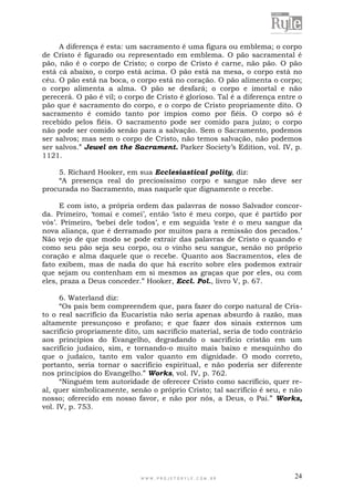 W W W . P R O J E T O R Y L E . C O M . B R 24
A diferença é esta: um sacramento é uma figura ou emblema; o corpo
de Cristo é figurado ou representado em emblema. O pão sacramental é
pão, não é o corpo de Cristo; o corpo de Cristo é carne, não pão. O pão
está cá abaixo, o corpo está acima. O pão está na mesa, o corpo está no
céu. O pão está na boca, o corpo está no coração. O pão alimenta o corpo;
o corpo alimenta a alma. O pão se desfará; o corpo e imortal e não
perecerá. O pão é vil; o corpo de Cristo é glorioso. Tal é a diferença entre o
pão que é sacramento do corpo, e o corpo de Cristo propriamente dito. O
sacramento é comido tanto por ímpios como por fiéis. O corpo só é
recebido pelos fiéis. O sacramento pode ser comido para juízo; o corpo
não pode ser comido senão para a salvação. Sem o Sacramento, podemos
ser salvos; mas sem o corpo de Cristo, não temos salvação, não podemos
ser salvos.” Jewel on the Sacrament. Parker Society‟s Edition, vol. IV, p.
1121.
5. Richard Hooker, em sua Ecclesiastical polity, diz:
“A presença real do preciosíssimo corpo e sangue não deve ser
procurada no Sacramento, mas naquele que dignamente o recebe.
E com isto, a própria ordem das palavras de nosso Salvador concor-
da. Primeiro, „tomai e comei‟, então „isto é meu corpo, que é partido por
vós‟. Primeiro, „bebei dele todos‟, e em seguida „este é o meu sangue da
nova aliança, que é derramado por muitos para a remissão dos pecados.‟
Não vejo de que modo se pode extrair das palavras de Cristo o quando e
como seu pão seja seu corpo, ou o vinho seu sangue, senão no próprio
coração e alma daquele que o recebe. Quanto aos Sacramentos, eles de
fato exibem, mas de nada do que há escrito sobre eles podemos extrair
que sejam ou contenham em si mesmos as graças que por eles, ou com
eles, praza a Deus conceder.” Hooker, Eccl. Pol., livro V, p. 67.
6. Waterland diz:
“Os pais bem compreendem que, para fazer do corpo natural de Cris-
to o real sacrifício da Eucaristia não seria apenas absurdo à razão, mas
altamente presunçoso e profano; e que fazer dos sinais externos um
sacrifício propriamente dito, um sacrifício material, seria de todo contrário
aos princípios do Evangelho, degradando o sacrifício cristão em um
sacrifício judaico, sim, e tornando-o muito mais baixo e mesquinho do
que o judaico, tanto em valor quanto em dignidade. O modo correto,
portanto, seria tornar o sacrifício espiritual, e não poderia ser diferente
nos princípios do Evangelho.” Works, vol. IV, p. 762.
“Ninguém tem autoridade de oferecer Cristo como sacrifício, quer re-
al, quer simbolicamente, senão o próprio Cristo; tal sacrifício é seu, e não
nosso; oferecido em nosso favor, e não por nós, a Deus, o Pai.” Works,
vol. IV, p. 753.
 