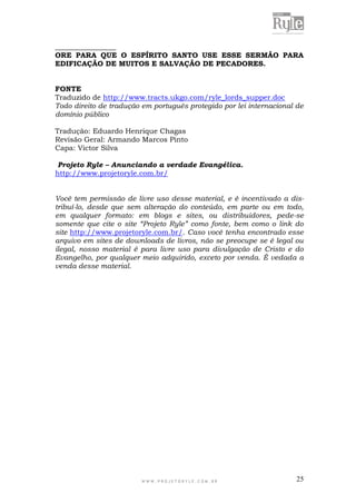 W W W . P R O J E T O R Y L E . C O M . B R 25
_________________
ORE PARA QUE O ESPÍRITO SANTO USE ESSE SERMÃO PARA
EDIFICAÇÃO DE MUITOS E SALVAÇÃO DE PECADORES.
FONTE
Traduzido de http://www.tracts.ukgo.com/ryle_lords_supper.doc
Todo direito de tradução em português protegido por lei internacional de
domínio público
Tradução: Eduardo Henrique Chagas
Revisão Geral: Armando Marcos Pinto
Capa: Victor Silva
Projeto Ryle – Anunciando a verdade Evangélica.
http://www.projetoryle.com.br/
Você tem permissão de livre uso desse material, e é incentivado a dis-
tribuí-lo, desde que sem alteração do conteúdo, em parte ou em todo,
em qualquer formato: em blogs e sites, ou distribuidores, pede-se
somente que cite o site “Projeto Ryle” como fonte, bem como o link do
site http://www.projetoryle.com.br/. Caso você tenha encontrado esse
arquivo em sites de downloads de livros, não se preocupe se é legal ou
ilegal, nosso material é para livre uso para divulgação de Cristo e do
Evangelho, por qualquer meio adquirido, exceto por venda. É vedada a
venda desse material.
 