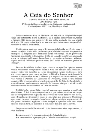 W W W . P R O J E T O R Y L E . C O M . B R 3
A Ceia do Senhor
Capítulo extraído do livro Knots untied, de
John Charles Ryle
1º Bispo da Diocese da Igreja da Inglaterra em Liverpool
Publicado em 1877, republicado em 1900.
O Sacramento da Ceia do Senhor é um assunto da religião cristã que
exige um tratamento muito cuidadoso. Eu o abordo com reverência, temor
e tremor. Não posso me esquecer de que estou pisando em solo muito
delicado. Há muita coisa ligada ao assunto, que é ao mesmo tempo difícil,
doloroso e suscita humildade.
É doloroso pensar que uma ordenança estabelecida por Cristo para o
nosso benefício tenha sido profanada pelo alarido e fumaça da polêmica
teológica. É inegável que nenhuma outra ordenança tenha provocado
tamanha polarização e discórdia, e tenha se tornado o motivo de contenda
entre os teólogos polêmicos. Tamanha é a corrupção do homem caído que
aquilo que foi “ordenado para a nossa paz” tenha se tornado “pedra de
tropeço”.
Provoca humildade lembrar que homens de opiniões opostas escre-
veram volumosos compêndios sobre a Ceia do Senhor sem produzir o
menor efeito nas opiniões de seus adversários. Livros suficientes para
encher carroças e mais carroças foram publicados durante os últimos três
séculos e despejados sobre o abismo que separa os contendedores, em
vão. Como o Pântano do Desânimo no Peregrino, ainda é um enorme
canyon. Não levanto maior prova de que a queda de Adão tenha afetado o
entendimento, assim como a vontade do homem, do que o atual estado
dividido da cristandade acerca da Ceia do Senhor.
É difícil saber como lidar com tal assunto sem esgotar a paciência
dos leitores. É difícil saber o que dizer, e o que deixar por dizer. O campo
foi tão completamente esgotado pelas obras de vários mestres em Israel,
que é literalmente impossível trazer a lume algo que seja novo. O máximo
que posso esperar conseguir é condensar alguns antigos argumentos. Se
eu puder sintetizar algumas coisas antigas e apresenta-las aos meus
leitores em um formato acessível e compacto, dou-me por satisfeito.
No presente trabalho deverei contentar-me com dois argumentos, e
dois somente:
I – demonstrarei a intenção original da Ceia do Senhor.
II – demonstrarei a posição que a Ceia do Senhor deveria ocupar.
 