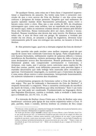 W W W . P R O J E T O R Y L E . C O M . B R 4
De qualquer forma, uma coisa me é bem clara: é impossível superes-
timar a importância do assunto. Eu tenho uma forte e crescente con-
vicção de que o erro acerca da Ceia do Senhor é um dos erros mais
comuns e perigosos do tempo presente. Suspeito que mal saibamos do
quanto opiniões malsãs deste Sacramento prevaleçam, tanto entre o
laicato como entre o clero. Elas são a raiz oculta de 90% do ritualismo
extravagante que, como uma neblina, tem se espalhado em nossa Igreja.
Ao menos aqui, todos os ministros cristãos devem ser zelosos pelo Senhor
Deus dos Exércitos. Nosso testemunho deve ser claro, distinto e incon-
fundível. Nossas trombetas não devem dar som incerto. Os filisteus estão
sobre nós. A arca de Deus está em perigo. Se amamos a verdade por
residir ela em Jesus, se amamos a Igreja da Inglaterra, devemos lutar
valorosamente pela fé uma vez entregue aos santos, no tocante à Ceia do
Senhor.
I – Em primeiro lugar, qual era a intenção original da Ceia do Senhor?
Esta questão não pode receber uma melhor resposta geral do que
aquela de nosso bem conhecido Catecismo da Igreja. Falta simplicidade a
este famoso formulário, infelizmente repleto de palavras difíceis e termos
metafísicos da Escolástica, embora permaneça digno de toda a honra por
suas declarações acerca dos Sacramentos. Nossos professores de Escola
Dominical podem não compreender corretamente o Catecismo, e
reclamar, com razão, que é preciso outro catecismo para explicá-lo! No
final das contas, porém, suas definições possuem uma precisão lógica e
exatidão doutrinária que todo teólogo bem instruído deve reconhecer e
apreciar. Corretamente empregado, eu sustento que o Catecismo da Igreja
é uma arma eficaz contra o semi-romanismo. Interpretado honestamente,
ele subverte totalmente o sistema dos ritualistas.
A primeiríssima pergunta do Catecismo sobre a Ceia do Senhor as-
sim segue: “Por que foi ordenado o Sacramento da Ceia do Senhor?” A
resposta fornecida é a seguinte: “Para a memória continuada do sacrifício
da morte de Cristo, e dos benefícios que dela recebemos.” Este é um texto
sadio, que não pode ser condenado. Fundamentado na linguagem direta
das Sagradas Escrituras, contém a verdade, toda a verdade e nada mais
que a verdade (Lc. 22.19; I Co. 11.24).
É a intenção do Senhor Jesus Cristo que a Ceia do Senhor seja uma
lembrança1 contínua pela Igreja de sua morte expiatória sobre a Cruz. O
pão, partido, dado e comido, deveria lembrar os cristãos de Seu corpo
1
Permita-me o leitor recordar que a doutrina da Liturgia da Comunhão está em precisa harmonia com a
de nosso Catecismo. Destaquemos as seguintes expressões:
“De modo que devemos sempre recordar o imenso amor de nosso Mestre e único Salvador Jesus Cris-
to, que assim morreu por nós, e os inumeráveis benefícios que pelo verter de seu sangue ele obteve em
nosso favor: Ele instituiu e ordenou santos mistérios como penhores de seu amor, e para memória
perpétua de sua morte, e para nosso incessante consolo.” “Ele instituiu, e em seu Santo Evangelho nos
ordena a continuar um memorial perpétuo de sua preciosa morte até a sua volta”. “Tomai e comei, em
recordação de que Cristo morreu por vós”. “Bebei, em recordação de que o sangue de Cristo foi ver-
tido por vós.”
 