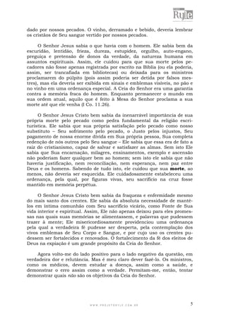 W W W . P R O J E T O R Y L E . C O M . B R 5
dado por nossos pecados. O vinho, derramado e bebido, deveria lembrar
os cristãos de Seu sangue vertido por nossos pecados.
O Senhor Jesus sabia o que havia com o homem. Ele sabia bem da
escuridão, lentidão, frieza, dureza, estupidez, orgulho, auto-engano,
preguiça e pretensão de donos da verdade, da natureza humana em
assuntos espirituais. Assim, ele cuidou para que sua morte pelos pe-
cadores não fosse apenas registrada por escrito na Bíblia (ou ela poderia,
assim, ser trancafiada em bibliotecas) ou deixada para os ministros
proclamarem do púlpito (pois assim poderia ser detida por falsos mes-
tres), mas ela deveria ser exibida em sinais e emblemas visíveis, no pão e
no vinho em uma ordenança especial. A Ceia do Senhor era uma garantia
contra a memória fraca do homem. Enquanto permanecer o mundo em
sua ordem atual, aquilo que é feito à Mesa do Senhor proclama a sua
morte até que ele venha (I Co. 11.26).
O Senhor Jesus Cristo bem sabia da inenarrável importância de sua
própria morte pelo pecado como pedra fundamental da religião escri-
turística. Ele sabia que sua própria satisfação pelo pecado como nosso
substituto – Seu sofrimento pelo pecado, o Justo pelos injustos, Seu
pagamento de nossa enorme dívida em Sua própria pessoa, Sua completa
redenção de nós outros pelo Seu sangue – Ele sabia que essa era de fato a
raiz do cristianismo, capaz de salvar e satisfazer as almas. Sem isto Ele
sabia que Sua encarnação, milagres, ensinamentos, exemplo e ascensão
não poderiam fazer qualquer bem ao homem; sem isto ele sabia que não
haveria justificação, nem reconciliação, nem esperança, nem paz entre
Deus e os homens. Sabendo de tudo isto, ele cuidou que sua morte, ao
menos, não deveria ser esquecida. Ele cuidadosamente estabeleceu uma
ordenança, pela qual, por figuras vivas, seu sacrifício na cruz fosse
mantido em memória perpétua.
O Senhor Jesus Cristo bem sabia da fraqueza e enfermidade mesmo
do mais santo dos crentes. Ele sabia da absoluta necessidade de mantê-
los em íntima comunhão com Seu sacrifício vicário, como Fonte de Sua
vida interior e espiritual. Assim, Ele não apenas deixou para eles promes-
sas nas quais suas memórias se alimentassem, e palavras que pudessem
trazer à mente; Ele misericordiosamente providenciou uma ordenança
pela qual a verdadeira fé pudesse ser desperta, pela contemplação dos
vivos emblemas de Seu Corpo e Sangue, e por cujo uso os crentes pu-
dessem ser fortalecidos e renovados. O fortalecimento da fé dos eleitos de
Deus na expiação é um grande propósito da Ceia do Senhor.
Agora volto-me do lado positivo para o lado negativo da questão, em
verdadeira dor e relutância. Mas é meu claro dever fazê-lo. Os ministros,
como os médicos, devem estudar a doença, assim como a saúde, e
demonstrar o erro assim como a verdade. Permitam-me, então, tentar
demonstrar quais não são os objetivos da Ceia do Senhor.
 
