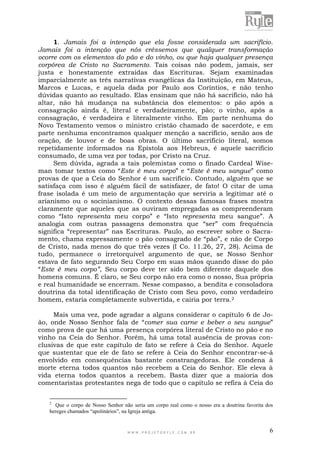 W W W . P R O J E T O R Y L E . C O M . B R 6
1. Jamais foi a intenção que ela fosse considerada um sacrifício.
Jamais foi a intenção que nós crêssemos que qualquer transformação
ocorre com os elementos do pão e do vinho, ou que haja qualquer presença
corpórea de Cristo no Sacramento. Tais coisas não podem, jamais, ser
justa e honestamente extraídas das Escrituras. Sejam examinadas
imparcialmente as três narrativas evangélicas da Instituição, em Mateus,
Marcos e Lucas, e aquela dada por Paulo aos Coríntios, e não tenho
dúvidas quanto ao resultado. Elas ensinam que não há sacrifício, não há
altar, não há mudança na substância dos elementos: o pão após a
consagração ainda é, literal e verdadeiramente, pão; o vinho, após a
consagração, é verdadeira e literalmente vinho. Em parte nenhuma do
Novo Testamento vemos o ministro cristão chamado de sacerdote, e em
parte nenhuma encontramos qualquer menção a sacrifício, senão aos de
oração, de louvor e de boas obras. O último sacrifício literal, somos
repetidamente informados na Epístola aos Hebreus, é aquele sacrifício
consumado, de uma vez por todas, por Cristo na Cruz.
Sem dúvida, agrada a tais polemistas como o finado Cardeal Wise-
man tomar textos como “Este é meu corpo” e “Este é meu sangue” como
provas de que a Ceia do Senhor é um sacrifício. Contudo, alguém que se
satisfaça com isso é alguém fácil de satisfazer, de fato! O citar de uma
frase isolada é um meio de argumentação que serviria a legitimar até o
arianismo ou o socinianismo. O contexto dessas famosas frases mostra
claramente que aqueles que as ouviram empregadas as compreenderam
como “Isto representa meu corpo” e “Isto representa meu sangue”. A
analogia com outras passagens demonstra que “ser” com frequência
significa “representar” nas Escrituras. Paulo, ao escrever sobre o Sacra-
mento, chama expressamente o pão consagrado de “pão”, e não de Corpo
de Cristo, nada menos do que três vezes (I Co. 11.26, 27, 28). Acima de
tudo, permanece o irretorquível argumento de que, se Nosso Senhor
estava de fato segurando Seu Corpo em suas mãos quando disse do pão
“Este é meu corpo”, Seu corpo deve ter sido bem diferente daquele dos
homens comuns. É claro, se Seu corpo não era como o nosso, Sua própria
e real humanidade se encerram. Nesse compasso, a bendita e consoladora
doutrina da total identificação de Cristo com Seu povo, como verdadeiro
homem, estaria completamente subvertida, e cairia por terra.2
Mais uma vez, pode agradar a alguns considerar o capítulo 6 de Jo-
ão, onde Nosso Senhor fala de “comer sua carne e beber o seu sangue”
como prova de que há uma presença corpórea literal de Cristo no pão e no
vinho na Ceia do Senhor. Porém, há uma total ausência de provas con-
clusivas de que este capítulo de fato se refere à Ceia do Senhor. Aquele
que sustentar que ele de fato se refere à Ceia do Senhor encontrar-se-á
envolvido em consequências bastante constrangedoras. Ele condena à
morte eterna todos quantos não recebem a Ceia do Senhor. Ele eleva à
vida eterna todos quantos a recebem. Basta dizer que a maioria dos
comentaristas protestantes nega de todo que o capítulo se refira à Ceia do
2
Que o corpo de Nosso Senhor não seria um corpo real como o nosso era a doutrina favorita dos
hereges chamados “apolinários”, na Igreja antiga.
 