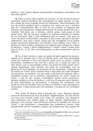 W W W . P R O J E T O R Y L E . C O M . B R 7
Senhor, e que mesmo alguns comentaristas romanistas concordam com
eles neste ponto.3
2. Passo a outra visão negativa do assunto. A Ceia do Senhor jamais
pretendeu conferir benefícios aos comungantes ex opere operato, ou seja,
por virtude da mera recepção formal da ordenança.4 Não deveríamos crer
que ela produz qualquer bem a qualquer um, senão aos que a recebem
com fé e entendimento. Não se trata de um remédio ou simpatia que
funciona mecanicamente, independentemente do estado mental em que é
recebido. Não pode, por si mesma, conferir graça, onde graça já não
existir antes. Ela não converte, justifica ou comunica bênçãos ao coração
de um descrente. Não é uma ordenança para os mortos, mas para os
vivos; não para os descrentes, mas para os que creem; não para o pecador
impenitente, mas para o santo. Quase que me envergonha ter de gastar
tempo escrevendo declarações tão batidas e bem-sabidas como estas. A
Palavra de Deus testifica claramente que alguém pode achegar-se à Mesa
do Senhor e “comer e beber indignamente”, e assim “comer e beber juízo
para si” (I Co. 11.27, 29). A tal testemunho, eu não acrescentarei uma só
palavra.
2. Eu só farei menção a mais um ponto do lado negativo do assunto.
Jamais foi a intenção que a Ceia do Senhor fosse uma mera festividade
social que indicasse o amor que deveria existir entre os crentes. Jamais
deveríamos considera-la sob esta fria e parca luz. A noção do autor de
Ecce Homo5, que “a comunidade cristã é um jantar de clube social” não é
apenas degradante, mas também não pode ser reconciliada com as
palavras de seu Fundador, no momento de sua instituição. “Alimentar-se
do caráter de Cristo” (cito o famoso livro) é uma ideia que pode satisfazer
um sociniano, ou qualquer um que rejeite a doutrina da expiação. Mas o
verdadeiro cristão, que se alimenta especialmente da morte vicária de
Cristo, e não de seu caráter, contemplará aquela morte proeminen-
temente exibida na Ceia do Senhor, e verá sua fé naquela morte fortifica-
da pela participação no Sacramento. A intenção era transportar sua
mente de volta ao sacrifício uma vez feito no Calvário, e não meramente à
encarnação; e nada menos que isso satisfará o coração de um verdadeiro
cristão.
Ora, acabo de afirmar qual a posição que, creio, devemos manter
acerca do Sacramento da Ceia do Senhor. Negativamente, ela não deveria
ser uma mera reunião social, nem ainda um sacrifício, nem tampouco
uma ordenança que confira graça ex opere operato. Positivamente, a
intenção é que ela seja “uma lembrança contínua do sacrifício da morte de
Cristo” e um fortificante e restaurador dos verdadeiros crentes. Esta
posição pode parecer simplória a alguns, tão simples que fique aquém da
3
Aqui, ouso encaminhar meus leitores a meu Comentários no Evangelho de João, onde encontrarão
um sumário condensado de minhas opiniões, nas notas ao capítulo 6.
4
Convém lembrar que estas três palavras latinas ex opere operato significam simplesmente “em razão
da obra realizada”.
5
Friedrich Nietzche [N.T.].
 