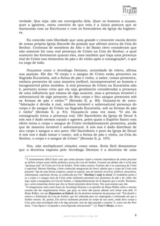 W W W . P R O J E T O R Y L E . C O M . B R 8
verdade. Que seja: não me envergonho dela. Quer os homens a ouçam,
quer a ignorem, estou convicto de que esta é a única postura que se
harmoniza com as Escrituras e com os formulários da Igreja da Inglater-
ra.
Eu concedo com liberdade que uma grande e crescente escola dentro
de nossa própria Igreja discorde da posição que afirmei acerca da Ceia do
Senhor. Centenas de membros do Alto e do Baixo clero consideram que
não somente há uma real presença de Cristo na Ceia do Senhor, a qual
sustento tão fortemente quanto eles, mas também que haja uma presença
real de Cristo nos elementos do pão e do vinho após a consagração6, o que
eu nego de todo.
Ouçamos como o Arcediago Denison, autoridade de relevo, afirma
sua posição. Ele diz: “O corpo e o sangue de Cristo estão presentes na
Sagrada Eucaristia, sob a forma de pão e vinho, a saber, coisas presentes,
embora presentes de uma maneira inefável, incompreensível ao homem e
incognoscível pelos sentidos. A real presença de Cristo na Eucaristia não
é, portanto (como creio que ela seja geralmente considerada) a presença
de uma influência que emana de algo ausente, mas a presença invisível e
sobrenatural de algo presente; de Seu corpo e Seu sangue presentes sob
as formas de pão e vinho.”7 (Sermão II, p. 80). Ouçamo-lo de novo:
“Adoração é devida à real, embora invisível e sobrenatural presença do
corpo e do sangue de Cristo na Sagrada Eucaristia, sob as formas de pão
e vinho” (Sermão II, p. 81). Ouçamo-lo uma vez mais: “O ato da
consagração torna a presença real. Oh! Sacerdotes da Igreja de Deus! A
nós nos é dado sermos canais e agentes, pelos quais o Espírito Santo com
efeito torna o corpo e sangue de Cristo verdadeiramente presentes, ainda
que de maneira invisível e sobrenatural. A nós nos é dado distribuir de
seu corpo e sangue a seu povo. Oh! Sacerdotes e povo da Igreja de Deus!
A nós nos é dado tomar e comer, sob a forma de pão e vinho, na Ceia do
Senhor, o corpo e o sangue de Cristo.” (Sermão II, p. 107).
Ora, não multiplicarei citações como estas. Seria fácil demonstrar
que a doutrina exposta pelo Arcediago Denison é a doutrina de uma
6
É extremamente difícil fazer com que certas pessoas vejam a enorme importância da estrita precisão
ao definir termos nesta infeliz polêmica acerca da Ceia do Senhor. O ponto em debate não é se há uma
“presença real” de Cristo na Ceia do Senhor. Nisto todos cremos. O ponto não é se a presença de Cristo
é espiritual. Mesmo Harding, o bem conhecido antagonista de Jewel, admite que o corpo de Cristo está
presente “não de uma forma corpórea, carnal ou natural, mas de maneira invisível, inefável, miraculosa,
sobrenatural, espiritual, divina, só conhecida por Ele.” Harding’s reply to Jewel. O verdadeiro ponto é
se o corpo e o sangue reais de Cristo estão realmente presentes nos elementos do pão e do vinho, tão
logo sejam consagrados na Ceia do Senhor, e independentemente da fé daquele que a recebe. Romanis-
tas e semi-romanistas dizem que eles se fazem presentes desta forma. Nós asseveramos que não.
7
O antagonismo entre estas frases do Arcediago Denison e as opiniões do Bispo Ridley sobre o mesmo
assunto são tão singularmente fortes, que peço ao leitor não passar adiante sem tomar nota dele. O
Bispo Ridley, em sua Disputation at Oxford, diz da doutrina romanista da presença real: “Ela destrói e
remove a Instituição da Ceia do Senhor, que foi ordenada para ser empregada e continuada até que o
Senhor retorne. Se, porém, Ele estiver realmente presente no corpo de sua carne, então deve cessar a
Ceia, pois uma recordação não é de algo presente, mas de algo passado e ausente. E, como um dos Pais
disse, „Uma figura é vã quando a coisa figurada está presente‟”. Cf. Foxe’s Martys, in loco.
 