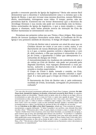 W W W . P R O J E T O R Y L E . C O M . B R 9
grande e crescente parcela da Igreja da Inglaterra.8 Seria não menos fácil
demonstrar que a doutrina é substancialmente uma e a mesma que a da
Igreja de Roma, e que por recusar essa mesma doutrina, nossos Reforma-
dores, martirizados, entregaram suas vidas. O tempo, porém, não me
permitiria fazê-lo. Contento-me em tentar demonstrar que a doutrina do
Arcediago Denison e sua escola não pode ser reconciliada com os formu-
lários autorizados da Igreja da Inglaterra, e que a mais simples e, como
alguns a chamam, mais baixa posição acerca da intenção da Ceia do
Senhor harmoniza-se inteiramente com eles.
Permitam-me primeiro voltar-me aos Trinta e Nove Artigos. Não temos
direito de invocar qualquer formulário antes deles. A Confissão de Fé da
Igreja é seu primeiro símbolo de doutrina. O Artigo 28 dispõe o seguinte:
“A Ceia do Senhor não é somente um sinal do amor que os
Cristãos devem ter entre si um com o outro; antes, é um
Sacramento de nossa Redenção pela morte de Cristo; tan-
to o é que, a tantos quantos correta e dignamente, e com
fé, dela recebem, o Pão que partimos é comunhão do Cor-
po de Cristo, e igualmente o Cálice que abençoamos é a
comunhão do Sangue de Cristo.
A transubstanciação (ou mudança da substância do pão e
do vinho) na Ceia do Senhor, não pode ser provada pela
Sagrada Escritura, mas repugna diretamente a suas pa-
lavras, subverte a natureza do Sacramento e tem dado
ocasião a muitas superstições.
O Corpo de Cristo é dado, tomado e comido, na Ceia,
apenas e tão-somente de uma maneira celestial e espir-
itual. E o meio pelo qual o Corpo de Cristo é recebido é a
fé.
O Sacramento da Ceia do Senhor não é, pela ordenança
recebida de Cristo, levantado, carregado em procissões ou
cultuado.”
8
Em uma obra devocional recentemente publicada pela Church Press Company, intitulada The little
Prayer-book, intended for beginners in devotion, revised and corrected by three Priests, as seguintes
passagens podem ser encontradas: “Quando entrar na igreja, antes de se dirigir ao seu lugar, curve-se
reverentemente ao santo altar, pois é o trono de Cristo, e a parte mais sagrada da igreja.” “Curve-se
reverentemente ao altar, antes de deixá-lo.” “Nas palavras „este é meu corpo, este é meu sangue‟, você
deve crer que o pão e o vinho se tornam o verdadeiro corpo e sangue, com a alma e a divindade de
Jesus Cristo. Curve seu coração e corpo na mais profunda adoração quando o sacerdote disser estas
reverendas palavras, e adore o seu Salvador ali, presente de fato e de verdade ali, em seu altar.”
Em um Catechism on the Office of the Holy Communion, editado por “Uma comissão de clérigos”,
encontraremos a seguinte declaração: “A Santa Comunhão é um sacrifício, uma oferenda feita sobre
um altar a Deus.” “Oferecemos pão e vinho, os quais, depois, se tornam o corpo e o sangue de Cristo.”
“Apenas o Senhor Jesus Cristo em pessoa, como nosso Sumo Sacerdote, e os sacerdotes de sua Igreja, a
quem nomeou aqui na terra, têm autoridade para oferecer este sacrifício.” “O sacrifício é o verdadeiro
corpo e sangue de Nosso Senhor Jesus Cristo, e é apresentado como uma oferta pelos pecados, para
obter perdão pelas nossas transgressões.” “O corpo e sangue de Nosso Senhor Jesus Cristo estão real e
verdadeiramente presentes no altar sob as formas de pão e vinho, e o sacerdote oferece o sacrifício a
Deus, o Pai.” “Nós devemos cultuar Nosso Senhor, presente em seu Sacramento, como o deveríamos se
o pudéssemos ver corporalmente”.
 