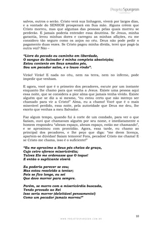 10
W W W . P R O J E T O S P U R G E O N . C O M . B R
salvos, outros o serão. Cristo verá sua linhagem, viverá por largos dias,
e a vontade do SENHOR prosperará em Sua mão. Alguns crêem que
Cristo morreu, mas que algumas das pessoas pelas quais morreu se
perderão. E jamais poderia entender essa doutrina. Se Jesus, minha
garantia, levou minhas dores e carregou as minhas aflições, eu me
considero tão seguro como os anjos no céu. Deus não pode pedir o
pagamento duas vezes. Se Cristo pagou minha dívida, terei que pagá-la
outra vez? Não –
“Livre do pecado eu caminho em liberdade,
O sangue do Salvador é minha completa absolvição;
Estou contente em Seus amados pés,
Sou um pecador salvo, e o louvo rindo”.
Virão! Virão! E nada no céu, nem na terra, nem no inferno, pode
impedir que venham.
E agora, você que é o primeiro dos pecadores, escute por um instante
enquanto lhe chamo para que venha a Jesus. Existe uma pessoa aqui
essa noite, que se considera a pior alma que jamais tenha vivido. Existe
alguém que se diz a si mesmo, “eu estou certo que não mereço ser
chamado para vir a Cristo!” Alma, eu a chamo! Você que é o mais
miserável perdido, essa noite, pela autoridade que Deus me deu, lhe
exorto que venhas a meu Salvador.
Faz algum tempo, quando fui à corte de um condado, para ver o que
faziam, ouvi que chamavam alguém por seu nome, e imediatamente o
homem respondeu “abram espaço, abram espaço, estão me chamando”,
e se aproximou com prontidão. Agora, essa tarde, eu chamo ao
principal dos pecadores, e lhe peço que diga: “me deem licença,
apartem-se dúvidas! Saiam temores! Fora, pecados! Cristo me chama! E
se Cristo me chama, isso é o suficiente!”
“Eu me aproximo a Seus pés cheios de graça,
Cujo cetro oferece misericórdia;
Talvez Ele me ordenasse que O toque!
E então o suplicante viverá
Eu poderia perecer se vou;
Mas estou resolvido a tentar;
Pois se fico longe, eu sei
Que devo morrer para sempre.
Porém, se morro com a misericórdia buscada,
Tendo provado ao Rei
Isso seria morrer (deleitável pensamento!)
Como um pecador jamais morreu!”
 