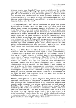 11
W W W . P R O J E T O S P U R G E O N . C O M . B R
Venha e prove a meu Salvador! Vem e prova meu Salvador! Se te deita
fora depois que O tenha buscado, divulgue no Abismo que Cristo não
quis lhe escutar! Porém, a você jamais será permitido fazer isso. Seria
uma desonra para a misericórdia do pacto, que Deus deixe fora a um
pecador penitente; e nunca ocorrerá isso enquanto esteja escrito: “e os
digo que muitos virão do oriente e do ocidente, e se sentarão com Abraão,
Isaque e Jacó no reino dos céus”.
II. Na segunda parte, meu texto é penetrante, eu prego com grande
deleite sobre a primeira parte, mas aqui existe uma triste tarefa para
minha alma, porque encontramos palavras tenebrosas. No entanto,
como lhes disse, o que está escrito na Bíblia deve ser pregado, seja
tenebroso ou alegre. Existem alguns ministros que nunca mencionam
nada sobre o inferno. Escutei de um ministro que uma vez disse para
sua congregação: “Se vocês não amam ao Senhor Jesus Cristo, vocês
serão enviados a esse lugar cujo nome não é cortês se mencionar.” A
esse ministro não se lhe devia permitir que pregasse novamente, se era
incapaz de usar palavras claras. Agora, se eu vejo que aquela casa está
pegando fogo, vocês acreditam que eu ficaria imóvel dizendo: “eu acho
que ali está se desenvolvendo uma combustão”. Não, eu gritaria: “Fogo!
Fogo!” e então todo mundo entenderia o que estou dizendo.
Assim, se a Bíblia disse: “os filhos do reino serão lançados às trevas
exteriores”, devo me apresentar aqui e expor as coisas favoravelmente?
Deus não queira! Devemos dizer a verdade, tal como ela está escrita. É
uma terrível verdade, pois diz: “e os filhos do reino serão lançados nas
trevas exteriores” Agora, quem são esses filhos? Direi-lhes. “Os filhos do
reino” são essas pessoas que se fazem notar por suas amostras
externas de piedade, mas que não possuem suas características
interiores. Pessoas que vocês verão marchando para a capela, tão
religiosamente como é possível, com suas Bíblias e seus hinários, ou
indo à igreja, tão devotas e modestamente como poder, mostrando-se
tão sóbrias e sérias como sacristães paroquiais, imaginando-se que
estão seguros de serem salvos, ainda que os corações deles não estejam
ali de fato, além de somente seus corpos. Essas são as pessoas que são
“os filhos do reino”. Não possuem graça, nem vida, nem a Cristo, e
serão lançados às trevas exteriores.
Ademais, essas pessoas são filhas de pais e mãe piedosas. Não existe
nada que comova tanto o coração de um homem, notem bem, como
falar sobre sua mãe. Eu ouvi a história de um marinheiro blasfemo, que
ninguém podia controlar, nem sequer a polícia, que por onde passava
distúrbios. Uma vez, ele foi a um lugar de adoração, e ninguém podia
mantê-lo quieto; porém, um cavaleiro se aproximou e disse: “João, você
teve uma mãe uma vez.” Com isso, as lágrimas rolaram por sua face.
Ele disse: “Sim, já!” “bendito sejas amigo, é certo que a teve,” e o
perturbador disse: “e eu levei com dor seus cabelos grisalhos à tumba, e
sou um descarado ao estar aqui essa noite.” E logo, se assentou muito
quieto e submisso pela simples menção de sua mãe.
 