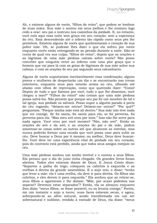 12
W W W . P R O J E T O S P U R G E O N . C O M . B R
Ah, e existem alguns de vocês, “filhos do reino”, que podem se lembrar
de suas mães. Sua mãe o sentou em seus joelhos e lhe ensinou logo
cedo a orar: seu pai o instruiu nos caminhos da piedade. E, no entanto,
você está aqui essa noite sem graça em seu coração: sem a esperança
do céu. Está descendendo até o inferno tão rápido como seus pés lhe
permitem. Existem alguns de vocês que quebrantaram o coração de sua
pobre mãe. Oh, se pudesse lhes dizer o que ela sofreu por vocês
enquanto vocês estão entregando-se ao pecado durante a noite. Dão-se
conta de qual era sua culpa, “filhos do reino”, depois que as orações e
as lágrimas de uma mãe piedosa caíram sobre vocês? Não posso
conceber que ninguém entre ao inferno com uma pior graça que o
homem que vai para lá com as gotas de lágrimas de sua mãe sobre sua
cabeça, e com as orações de seu pai seguindo seus calcanhares.
Alguns de vocês suportariam inevitavelmente essa condenação; alguns
jovens e mulheres de despertarão um dia e se encontrarão nas trevas
exteriores, enquanto seus pais estarão acima no céu, olhando até
abaixo com olhos de reprovação, como que querendo dizer: “Como!
Depois de tudo o que fizemos por você, tudo o que lhe dissemos, você
chegou a isso?” “Filhos do reino!” não creiam que uma mãe piedosa
possa salvá-los. Não pensem que porque seu pai foi um membro de tal e
tal igreja, sua piedade os salvará. Posso supor a alguém parado à porta
do céu rogando, “deixem-me entrar! Deixem-me entrar!” “Por quê?”
perguntam. “Porque minha mãe está ali dentro.” Sua mãe não teve nada
que ver contigo. Se foi santa, foi santa para ela; se foi perversa, foi
perversa para ela. “Mas meu avô orou por mim.” Isso não lhe serve para
nada agora. Você orou por você mesmo? “Não, não orei”. Então as
orações do avô e da avó, e as orações do pai e da mãe, podem
amontoar-se umas sobre as outras até que alcancem as estrelas, mas
nunca poderão formar uma escada que você possa usar para subir ao
céu. Deve buscar a Deus por ti mesmo; ou melhor, Deus deve buscar-
lhe. Você deve ter uma experiência vital de piedade em seu coração,
pois do contrário está perdido, ainda que todos seus amigos estejam no
céu.
Uma mãe piedosa sonhou um sonho terrível e o contou a seus filhos.
Ela pensou que o dia do juízo tinha chegado. Os grandes livros foram
abertos. Todos eles estavam diante de Deus. E Jesus Cristo disse:
“Separem a palha do trigo; coloquem os cabritos à esquerda e as
ovelhas à direita da grande assembleia. E o anjo veio, e disse: “tenho
que levar a mãe: ela é uma ovelha, ela deve ir para direita. Os filhos são
cabritos, e eles devem ir para esquerda.” Ela sonhou que ao retirar-se,
seus filhos a agarravam e lhe diziam: “Mãe, por acaso podemos nos
separar? Devemos estar separados”? Então, ela os abraçou enquanto
lhes dizia: “meus filhos, se fosse possível, eu os levaria comigo.” Porém,
em um instante o anjo a tocou: suas faces estavam secas, e agora,
sobrepondo-se ao afeto natural, sendo transformada em um ser
sobrenatural e sublime, rendida à vontade de Deus, ela disse: “meus
 