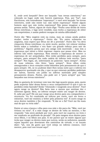 14
W W W . P R O J E T O S P U R G E O N . C O M . B R
E, onde será lançado? Deve ser lançado “nas trevas exteriores;” ser
colocado no lugar onde não haverá esperança. Pois, por “luz”, nas
Escrituras, nós entendemos “esperança”; e você será lançado “às trevas
exteriores, onde não existe luz: não existe esperança”. Existe algum
homem aqui que não tenha esperança? Não posso imaginar a uma
pessoa assim. Talvez, algum de vocês diga: “Tenho uma dívida de trinta
libras esterlinas, e logo serei vendido; mas tenho a esperança de obter
um empréstimo, e assim poderei escapar de minha dificuldade”.
Outro diz: “Meu negócio está na ruína, mas as coisas ainda podem
mudar: tenho a esperança.” Outro diz: “Eu estou submerso na
angústia, mas espero que Deus me dê a provisão”. Outro diz: “eu devo
cinquenta libras esterlinas; eu sinto muito, porém, irei colocar minhas
fortes mãos a trabalhar e vou fazer um grande esforço para sair do
problema.” Alguém pensa que seu amigo está morrendo – mas tem a
esperança que talvez a febre regresse: espera que possa viver. Mas no
inferno não existe esperança. Nem mesmo a esperança de morrer: a
esperança de ser aniquilados. Eles estão perdidos para sempre, para
sempre, para sempre! Em cada cadeia do inferno está escrito: “para
sempre”. Nos fogos, ali, sobressaem às palavras: “para sempre”. Acima
de suas cabeças, eles lêem: “para sempre”. Seus olhos estão
amargurados e seus corações estão doloridos pelo pensamento de que é
para sempre. Oh, se eu pudesse dizer-lhes nessa noite que o inferno irá
desaparecer queimado um dia, e que os que estavam perdidos poderiam
ser salvos, haveria um jubilo no inferno motivado pelo simples
pensamento desses. Porém, não pode ser: é “para sempre” que “são
lançados nas trevas exteriores”.
Mas eu gostaria de terminar com isso tão logo quanto possa, pois, quem
pode suportar falar dessa forma a seus companheiros? O que é que os
perdidos estão fazendo? Estão “chorando e rangendo seus dentes”. Você
agora range os dentes? Não faria isso a menos que sentisse dor e
estivesse agonia. Bem, no inferno sempre existe um ranger de dentes.
E, sabe por quê? Há um que range seus dentes para seu companheiro e
murmura: “eu fui conduzido ao inferno por vocês, você me levou a
extraviar, você me ensinou a beber pela primeira vez”. E outro range os
seus dentes também e lhe responde: “E daí se o fiz? Você me fez mais
mal do que eu teria sido”.
Existe ai uma criança e olha para sua mãe e diz para ela: “Mãe, você me
treinou no vício”. E a mãe range os dentre de volta ao menino, e lhe
responde: “não sinto piedade por você, pois você me superou no vício e
me conduziu ao profundo do pecado”. Os pais rangem seus dentes para
seus filhos, e os filhos aos pais. E me parece que se existe alguns que
terão que ranger os dentes mais que outros, serão os sedutores, quando
vejam àqueles que desviaram dos caminhos de virtude, e os ouçam
dizer: “ah, nos dá gosto que você esteja no inferno conosco, você
merece, pois você nos trouxe aqui”.
 