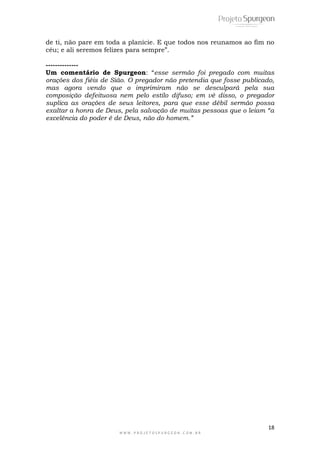 18
W W W . P R O J E T O S P U R G E O N . C O M . B R
de ti, não pare em toda a planície. E que todos nos reunamos ao fim no
céu; e ali seremos felizes para sempre”.
--------------
Um comentário de Spurgeon: “esse sermão foi pregado com muitas
orações dos fiéis de Sião. O pregador não pretendia que fosse publicado,
mas agora vendo que o imprimiram não se desculpará pela sua
composição defeituosa nem pelo estilo difuso; em vê disso, o pregador
suplica as orações de seus leitores, para que esse débil sermão possa
exaltar a honra de Deus, pela salvação de muitas pessoas que o leiam “a
excelência do poder é de Deus, não do homem.”
 