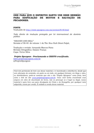 19
W W W . P R O J E T O S P U R G E O N . C O M . B R
______________
ORE PARA QUE O ESPIRITIO SANTO USE ESSE SERMÃO
PARA EDIFICAÇÃO DE MUITOS E SALVAÇÃO DE
PECADORES.
FONTE
Traduzido de http://www.spurgeon.com.mx/sermon39-40.html
Todo direito de tradução protegido por lei internacional de domínio
público
“HEAVEN AND HELL”
Sermão nº30-40 do volume 1 do The New Park Street Pulpit,
Tradução e revisão: Armando Marcos Pinto
Revisão Ortográfica: Daiane França
Capa: Victor Silva
Projeto Spurgeon - Proclamando a CRISTO crucificado.
www.projetospurgeon.com.br
@ProjetoSpurgeon
Você tem permissão de livre uso desse material, e é incentivado a distribuí-lo, desde que
sem alteração do conteúdo, em parte ou em todo, em qualquer formato: em blogs e sites,
ou distribuidores, pede-se somente que cite o site “Projeto Spurgeon” como fonte, bem
como o link do site www.projetospurgeon.com.br. Caso você tenha encontrado esse
arquivo em sites de downloads de livros, não se preocupe se é legal ou ilegal, nosso
material é para livre uso para divulgação de Cristo e do Evangelho, por qualquer meio
adquirido, exceto por venda. É vedada a venda desse material.
 