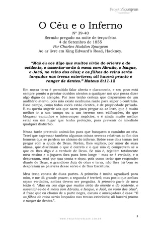 3
W W W . P R O J E T O S P U R G E O N . C O M . B R
O Céu e o Inferno
Nº 39-40
Sermão pregado na noite de terça-feira
4 de Setembro de 1855
Por Charles Haddon Spurgeon
Ao ar livre em King Edward‟s Road, Hackney.
“Mas eu vos digo que muitos virão do oriente e do
ocidente, e assentar-se-ão à mesa com Abraão, e Isaque,
e Jacó, no reino dos céus; e os filhos do reino serão
lançados nas trevas exteriores; ali haverá pranto e
ranger de dentes.” Mateus 8:11-12
Em nossa terra é permitido falar aberta e claramente, e seu povo está
sempre pronto a prestar ouvidos atentos a qualquer um que possa dizer
algo digno de atenção. Por isso tenho certeza que disporemos de um
auditório atento, pois não existe nenhuma razão para supor o contrário.
Esse campo, como todos vocês estão cientes, é de propriedade privada.
E eu queria sugerir aos que saem para pregar ao ar livre, que é muito
melhor ir a um campo ou a um terreno sem edificações, do que
bloquear caminhos e interromper negócios; e é ainda muito melhor
estar em um lugar que tenha proteção, para prevenir de imediato
qualquer distúrbio.
Nessa tarde pretendo animá-los para que busquem o caminho ao céu.
Terei que expressar também algumas coisas severas relativas ao fim dos
homens que se perdem no abismo do inferno. Sobre esse dois temas irei
pregar com a ajuda de Deus. Porém, lhes suplico, por amor de suas
almas, que discirnam o que é correto e o que não é; comprovem se o
que eu lhes digo é a verdade de Deus. Se não é, rejeitem totalmente
meu ensino e o joguem fora para bem longe – mas se é verdade, e o
desprezam, será por sua conta e risco; pois como terão que responder
diante de Deus, o grandioso Juiz de céus e terra, não lhes irá bem se
desprezam as palavras desse servo e de Sua Escritura.
Meu texto consta de duas partes. A primeira é muito agradável para
mim, e me dá grande prazer; a segunda é terrível; mas posto que ambas
sejam verdades, ambas devem ser pregadas. A primeira parte de meu
texto é: “Mas eu vos digo que muitos virão do oriente e do ocidente, e
assentar-se-ão à mesa com Abraão, e Isaque, e Jacó, no reino dos céus”.
A frase que eu chamo de a parte negra, escura e ameaçadora é essa: “E
os filhos do reino serão lançados nas trevas exteriores; ali haverá pranto
e ranger de dentes.”.
 