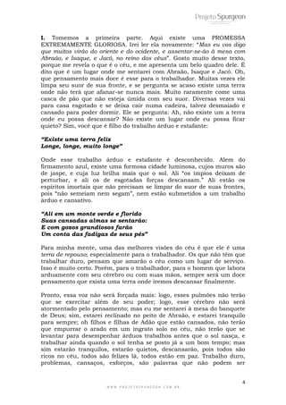 4
W W W . P R O J E T O S P U R G E O N . C O M . B R
I. Tomemos a primeira parte. Aqui existe uma PROMESSA
EXTREMAMENTE GLORIOSA. Irei ler ela novamente: “Mas eu vos digo
que muitos virão do oriente e do ocidente, e assentar-se-ão à mesa com
Abraão, e Isaque, e Jacó, no reino dos céus”. Gosto muito desse texto,
porque me revela o que é o céu, e me apresenta um belo quadro dele. É
dito que é um lugar onde me sentarei com Abraão, Isaque e Jacó. Oh,
que pensamento mais doce é esse para o trabalhador. Muitas vezes ele
limpa seu suor de sua fronte, e se pergunta se acaso existe uma terra
onde não terá que afanar-se nunca mais. Muito raramente come uma
casca de pão que não esteja úmida com seu suor. Diversas vezes vai
para casa esgotado e se deixa cair numa cadeira, talvez desmaiado e
cansado para poder dormir. Ele se pergunta: Ah, não existe um a terra
onde eu possa descansar? Não existe um lugar onde eu possa ficar
quieto? Sim, você que é filho do trabalho árduo e estafante:
“Existe uma terra feliz
Longe, longe, muito longe”
Onde esse trabalho árduo e estafante é desconhecido. Alem do
firmamento azul, existe uma formosa cidade luminosa, cujos muros são
de jaspe, e cuja luz brilha mais que o sol. Ali “os ímpios deixam de
perturbar, e ali os de esgotadas forças descansam.” Ali estão os
espíritos imortais que não precisam se limpar do suor de suas frontes,
pois “não semeiam nem segam”, nem estão submetidos a um trabalho
árduo e cansativo.
“Ali em um monte verde e florido
Suas cansadas almas se sentarão:
E com gozos grandiosos farão
Um conta das fadigas de seus pés”
Para minha mente, uma das melhores visões do céu é que ele é uma
terra de repouso; especialmente para o trabalhador. Os que não têm que
trabalhar duro, pensam que amarão o céu como um lugar de serviço.
Isso é muito certo. Porém, para o trabalhador, para o homem que labora
arduamente com seu cérebro ou com suas mãos, sempre será um doce
pensamento que exista uma terra onde iremos descansar finalmente.
Pronto, essa voz não será forçada mais: logo, esses pulmões não terão
que se exercitar além de seu poder; logo, esse cérebro não será
atormentado pelo pensamento; mas eu me sentarei à mesa do banquete
de Deus; sim, estarei reclinado no peito de Abraão, e estarei tranquilo
para sempre; oh filhos e filhas de Adão que estão cansados, não terão
que empurrar o arado em um ingrato solo no céu, não terão que se
levantar para desempenhar árduos trabalhos antes que o sol nasça, e
trabalhar ainda quando o sol tenha se posto já a um bom tempo; mas
sim estarão tranquilos, estarão quietos, descansarão, pois todos são
ricos no céu, todos são felizes lá, todos estão em paz. Trabalho duro,
problemas, cansaços, esforços, são palavras que não podem ser
 
