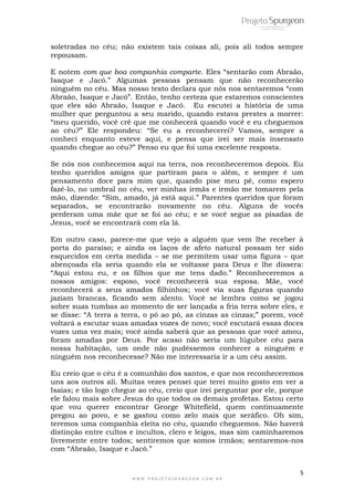 5
W W W . P R O J E T O S P U R G E O N . C O M . B R
soletradas no céu; não existem tais coisas ali, pois ali todos sempre
repousam.
E notem com que boa companhia comparte. Eles “sentarão com Abraão,
Isaque e Jacó.” Algumas pessoas pensam que não reconhecerão
ninguém no céu. Mas nosso texto declara que nós nos sentaremos “com
Abraão, Isaque e Jacó”. Então, tenho certeza que estaremos conscientes
que eles são Abraão, Isaque e Jacó. Eu escutei a história de uma
mulher que perguntou a seu marido, quando estava prestes a morrer:
“meu querido, você crê que me conhecerá quando você e eu cheguemos
ao céu?” Ele respondeu: “Se eu a reconhecerei? Vamos, sempre a
conheci enquanto esteve aqui, e pensa que irei ser mais insensato
quando chegue ao céu?” Penso eu que foi uma excelente resposta.
Se nós nos conhecemos aqui na terra, nos reconheceremos depois. Eu
tenho queridos amigos que partiram para o além, e sempre é um
pensamento doce para mim que, quando pise meu pé, como espero
fazê-lo, no umbral no céu, ver minhas irmãs e irmão me tomarem pela
mão, dizendo: “Sim, amado, já está aqui.” Parentes queridos que foram
separados, se encontrarão novamente no céu. Alguns de vocês
perderam uma mãe que se foi ao céu; e se você segue as pisadas de
Jesus, você se encontrará com ela lá.
Em outro caso, parece-me que vejo a alguém que vem lhe receber à
porta do paraíso; e ainda os laços de afeto natural possam ter sido
esquecidos em certa medida – se me permitem usar uma figura – que
abençoada ela seria quando ela se voltasse para Deus e lhe dissera:
“Aqui estou eu, e os filhos que me tens dado.” Reconheceremos a
nossos amigos: esposo, você reconhecerá sua esposa. Mãe, você
reconhecerá a seus amados filhinhos; você via suas figuras quando
jaziam brancas, ficando sem alento. Você se lembra como se jogou
sobre suas tumbas ao momento de ser lançada a fria terra sobre eles, e
se disse: “A terra a terra, o pó ao pó, as cinzas as cinzas;” porem, você
voltará a escutar suas amadas vozes de novo; você escutará essas doces
vozes uma vez mais; você ainda saberá que as pessoas que você amou,
foram amadas por Deus. Por acaso não seria um lúgubre céu para
nossa habitação, um onde não pudéssemos conhecer a ninguém e
ninguém nos reconhecesse? Não me interessaria ir a um céu assim.
Eu creio que o céu é a comunhão dos santos, e que nos reconheceremos
uns aos outros ali. Muitas vezes pensei que terei muito gosto em ver a
Isaias; e tão logo chegue ao céu, creio que irei perguntar por ele, porque
ele falou mais sobre Jesus do que todos os demais profetas. Estou certo
que vou querer encontrar George Whitefield, quem continuamente
pregou ao povo, e se gastou como zelo mais que seráfico. Oh sim,
teremos uma companhia eleita no céu, quando cheguemos. Não haverá
distinção entre cultos e incultos, clero e leigos, mas sim caminharemos
livremente entre todos; sentiremos que somos irmãos; sentaremos-nos
com “Abraão, Isaque e Jacó.”
 