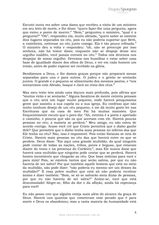 6
W W W . P R O J E T O S P U R G E O N . C O M . B R
Escutei outra vez sobre uma dama que recebeu a visita de um ministro
em seu leito de morte, e lhe disse: “quero fazer-lhe uma pergunta, agora
que estou a ponto de morrer.” “Bem,” perguntou o ministro, “qual é a
pergunta?” “Oh”, respondeu ela, muito afetada, “quero saber se existem
dois lugares separados no céu, pois eu não poderia suportar que Beth,
a cozinheira, estivesse no céu junto comigo. Ela é tão pouco refinada.”
O ministro deu a volta e respondeu: “oh, não se preocupe por isso
senhora, não há temor disso; enquanto não se despoje desse seu
orgulho maldito, você jamais entrará no céu.” Todos nós devemos nos
despojar de nosso orgulho. Devemos nos humilhar e estar sobre uma
base de igualdade diante dos olhos de Deus, e ver em cada homem um
irmão, antes de poder esperar ser recebido na glória.
Bendizemos a Deus, e lhe damos graças porque não preparará mesas
separadas para uns e para outros. O judeu e o gentio se sentarão
juntos. O grande e o pequeno se alimentarão dos mesmos pastos, e “nos
sentaremos com Abraão, Isaque e Jacó no reino dos céus.”
Mas meu texto tem ainda uma doçura mais profunda, pois afirma que
“muitos virão e se sentarão.” Alguns fanáticos de mente estreita pensam
que o céu será um lugar muito pequeno, onde haverá pouquíssima
gente que assistiu a sua capela ou a sua igreja. Eu confesso que não
tenho nenhum desejo de um céu pequeno, e me dá muito gosto ler nas
Escrituras que na casa de meu Pai há muitas mansões. Que
frequentemente escuto que o povo diz: “Ah, estreita é a porta e apertado
o caminho, e poucos que são os que acertam com ele. Haverá poucas
pessoas no céu; a maioria se perderá.” Meu amigo, eu não estou de
acordo contigo. Acaso você crê que Cristo permitirá que o diabo ganhe
dele? Que permitirá que o diabo tenha mais pessoas no inferno das que
Ele tenha no céu? Não, isso é impossível. Pois então Satanás se riria de
Cristo. Haverá mais pessoas no céu das que haverá entre os que se
perdem. Deus disse: “Eis aqui uma grande multidão, da qual ninguém
pode contar de todas as nações, tribos, povos e línguas, que estavam
diante do trono e na presença do Cordeiro;”, mas Ele nunca disse que
haverá uma multidão que ninguém pode contar que se perderá. Haverá
hostes incontáveis que chegarão ao céu. Que boas notícias para você e
para mim! Pois, se existem tantos que serão salvos, por que eu não
haveria de ser salvo? Por que também aquele homem que está no meio
da multidão, não pode dizer: “não poderia eu mesmo ser um desses da
multidão?” E essa pobre mulher que está ali não poderia recobrar
ânimo e dizer também: “Bom, se só se salvarão meia dúzia de pessoas,
por que eu não haveria de ser salva?” Anime-se, você que está
desconsolado! Alegre-se, filho da dor e da aflição, ainda há esperança
para você!
Eu não posso crer que alguém esteja mais além do alcance da graça de
Deus. Haverá uns quantos que cometeram esse pecado que é para
morte e Deus os abandonou; mas a vasta maioria da humanidade está
 