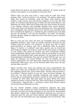 7
W W W . P R O J E T O S P U R G E O N . C O M . B R
ainda dentro do alcance da misericórdia soberana: “E muitos virão do
oriente e do ocidente, e se sentarão no reino dos céus”.
Olhem outra vez para meu texto, e vocês verão de onde vêm essas
pessoas. Eles “virão do oriente e do ocidente.” Os judeus diziam que
todos eles viriam da Palestina, cada um deles, cada homem, cada
mulher e cada criança; que não haveria ninguém no céu que não fora
judeu. E os fariseus pensavam que se todos eles não eram fariseus, não
poderiam ser salvos. Mas Jesus Cristo disse que virão muitos do oriente
e do ocidente. Haverá uma multidão daquela terra muito distante,
China, pois Deus está fazendo uma obra grandiosa ali, e nós esperamos
que o Evangelho seja vitorioso nessa terra. Haverá uma multidão dessa
terra ocidental de Inglaterra; e também do país ocidental que está além
do mar, de América; e do sul, da Austrália; e do norte, do Canadá,
Sibéria e Rússia. Desde os confins da terra virão muitos que se sentarão
no reino de Deus.
Mas eu creio que esse texto não deve ser entendido tanto no sentido
geográfico somente, tanto como no sentido espiritual. Quando diz que
“muitos virão do oriente e do ocidente”, eu penso que não se refere
particularmente as nações, mas sim a diferentes tipos de pessoas.
Agora, “o oriente e o ocidente” quer dizer aqueles que se encontram
mais longe da religião; no entanto, muitos deles serão salvos e chegarão
ao céu. Existe uma classe de pessoas que será considerada sempre
como desajuizada. Muitas vezes escutei, seja de um homem ou de uma
mulher, um comentário sobre essas pessoas, “ele não pode ser salvo: é
demasiadamente desleixado. Para que ele presta? Pedi-lhe que vá a um
lugar de adoração: ele estava bêbado na noite de sábado. De que
serviria argumentar com ele? Não existe esperança para ele. É um tipo
endurecido. Olhe para o que ele fez durante todos esses anos. De que
serviria falar com ele?”.
Agora, escutem isso, vocês que pensam que seus companheiros são
piores que vocês; que condenam aos outros quando vocês mesmo são
tão culpados quanto eles: Jesus Cristo disse: “muitos virão do oriente e
do ocidente.” Haverá muitos no céu que uma vez foram bêbados. Eu
creio que, em meio dessa multidão comprada com sangue, haverá
muitos que se cambalearam entrando e saindo de uma taverna durante
a metade de suas vidas. Mas pelo poder da graça divina eles foram
capazes de lançar a copa de licor fora. Eles renunciaram ao desenfreio e
a intoxicação – fugiram dela – e serviram a Deus. Sim! Haverá muitos
no céu que foram beberrões na terra.
No céu haverá também muitas prostitutas: algumas das mais
dissipadas serão achadas ali. Vocês recordam da história de Whitefield
que uma vez disse que haverá pessoas no céu que foram “descartadas
pelo diabo”; alguns que o diabo dificilmente pensaria que são bons o
suficiente para ele, mas que Cristo salvará. Lady Huntingdon sugeriu-
lhe uma vez com delicadeza que essa linguagem não era decorosa. Mas
 