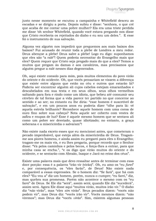 8
W W W . P R O J E T O S P U R G E O N . C O M . B R
justo nesse momento se escutou a campainha e Whitefield desceu as
escadas e se dirigiu a porta. Depois subiu e disse: “senhora, o que crê
que acaba de me contar uma pobre mulher? Ela era uma triste perdida
me disse „oh senhor Whitefield, quando você estava pregando nos disse
que Cristo receberia os rejeitados do diabo e eu sou um deles.”. E esse
foi o instrumento de sua salvação.
Alguma vez alguém nos impedirá que preguemos aos mais baixos dos
baixos? Fui acusado de reunir toda a plebe de Londres a meu redor.
Deus abençoe a plebe! Deus salve a plebe! Logo eu digo: suponhamos
que eles são “a ralé”! Quem poderia necessitar do Evangelho mais que
eles? Quem requer que Cristo seja pregado mais do que a eles? Temos a
muitos que pregam às damas e aos cavaleiros, mas precisamos que
alguém pregue a ralé nesses dias degenerados.
Oh, aqui existe consolo para mim, pois muitos elementos do povo virão
do oriente e do ocidente. Oh, que vocês pensariam se vissem a diferença
que existe entre alguns que estão no céu e outros que estarão lá?
Poderia ser encontrar alguém ali cujos cabelos estejam emaranhados e
descabelados em sua testa e em seus olhos, seus olhos vermelhos
saltando para fora e rindo como um idiota, que bebeu até consumir seu
cérebro de tal forma que a vida parece ter partido no que concerne ao
sentido e ao ser; no entanto eu lhe diria: “esse homem é suscetível de
salvação”, e em um poucos anos eu poderia dizer “olhe para lá: vê
aquela estrela brilhante? Reconhece aquele homem com uma coroa de
ouro fino sobre sua cabeça? Nota aquele ser coberto com vestes de
zafira e roupas de luz? Esse é aquele mesmo homem que se sentava ali
como um pobre ser desviado, quase idiotizado; no entanto, a graça
soberana e a misericórdia o salvaram”!
Não existe nada exceto esses que eu mencionei antes, que cometeram o
pecado imperdoável, que esteja além da misericórdia de Deus. Tragam-
me aos piores homens, e ainda assim eu pregarei para eles o Evangelho;
tragam-me os mais vis, e eu lhes pregaria, porque recordo que o Senhor
disse: “Vá pelos caminhos e pelos becos, e força-lhes a entrar, para que
minha casa se encha.”, “e os digo que virão muitos do oriente e do
ocidente, e se sentarão com Abraão, Isaque e Jacó no reino dos céus”.
Existe uma palavra mais que devo ressaltar antes de terminar com essa
doce porção: essa é a palavra “irão vir (virão)”. Oh, eu amo os “eu farei”
e, por consequência, os “eles farão”, de Deus! Não existe nada
comparável a essas expressões. Se o homem diz: “Se fará”, que há com
eles? “Eu vou a” diz um homem, porém, nunca o cumpre; “eu farei,” diz,
mas quebra sua promessa. Porém não acontece o mesmo com os “eu
farei” de Deus. Se Ele diz “será”, assim será; quando Ele diz “sucederá”,
assim será. Agora Ele disse aqui “muitos virão, muitos irão vir.” O diabo
diz “não virão”, mas “eles sim virão”. Seus pecados dizem: “vocês não
podem vir”, mas Deus diz: “vocês irão vir”. Vocês mesmos dizem: “não
viremos”; mas Deus diz “vocês virão”. Sim, existem algumas pessoas
 