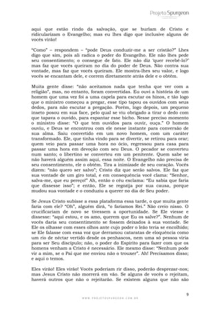 9
W W W . P R O J E T O S P U R G E O N . C O M . B R
aqui que estão rindo da salvação, que se burlam de Cristo e
ridicularizam o Evangelho; mas eu lhes digo que inclusive alguns de
vocês virão!
“Como” – respondem – “pode Deus conduzir-me a ser cristão?” Lhes
digo que sim, pois ali radica o poder do Evangelho. Ele não lhes pede
seu consentimento; o consegue de fato. Ele não diz „quer recebê-lo?‟
mas faz que vocês queiram no dia do poder de Deus. Não contra sua
vontade, mas faz que vocês queiram. Ele mostra-lhes seu valor, e logo
vocês se encantam dele, e correm diretamente atrás dele e o obtêm.
Muita gente disse: “não aceitamos nada que tenha que ver com a
religião”, mas, no entanto, foram convertidas. Eu ouvi a história de um
homem que uma vez foi a uma capela para escutar os hinos, e tão logo
que o ministro começou a pregar, esse tipo tapou os ouvidos com seus
dedos, para não escutar a pregação. Porém, logo depois, um pequeno
inseto posou em sua face, pelo qual se viu obrigado a tirar o dedo com
que tapava o ouvido, para espantar esse bicho. Nesse preciso momento
o ministro disse: “O que tem ouvidos para ouvir, ouça.” O homem
ouviu, e Deus se encontrou com ele nesse instante para conversão de
sua alma. Saiu convertido em um novo homem, com um caráter
transformado. Ele, que tinha vindo para se divertir, se retirou para orar;
quem veio para passar uma hora no ócio, regressou para casa para
passar uma hora em devoção com seu Deus. O pecador se converteu
num santo; o libertino se converteu em um penitente. Quem sabe se
não haverá alguém assim aqui, essa noite. O Evangelho não precisa de
seu consentimento, ele o obtêm. Tira a inimizade de seu coração. Vocês
dizem: “não quero ser salvo”; Cristo diz que serão salvos. Ele faz que
sua vontade de um giro total, e em consequência você clama: “Senhor,
salva-me, que eu pereço!” Ah, então o céu exclama: “Eu sabia que faria
que dissesse isso”; e então, Ele se regozija por sua causa, porque
mudou sua vontade e o conduziu a querer no dia de Seu poder.
Se Jesus Cristo subisse a essa plataforma essa tarde, o que muita gente
faria com ele? “Oh”, alguém dirá, “o faríamos Rei.” Não creio nisso. O
crucificariam de novo se tivessem a oportunidade. Se Ele viesse e
dissesse: “aqui estou, e os amo, querem que Eu os salve?”. Nenhum de
vocês daria seu consentimento se fossem deixados à sua vontade. Se
Ele os olhasse com esses olhos ante cujo poder o leão teria se encolhido;
se Ele falasse com essa voz que derramou cataratas de eloquência como
um rio de néctar vertido desde os penhascos, nem uma só pessoa viria
para ser Seu discípulo; não, o poder do Espírito para fazer com que os
homens venham a Cristo é necessário. Ele mesmo disse: “Nenhum pode
vir a mim, se o Pai que me enviou não o trouxer”. Ah! Precisamos disso;
e aqui o temos.
Eles virão! Eles virão! Vocês poderiam rir disso, poderão desprezar-nos;
mas Jesus Cristo não morrerá em vão. Se alguns de vocês o rejeitam,
haverá outros que não o rejeitarão. Se existem alguns que não são
 