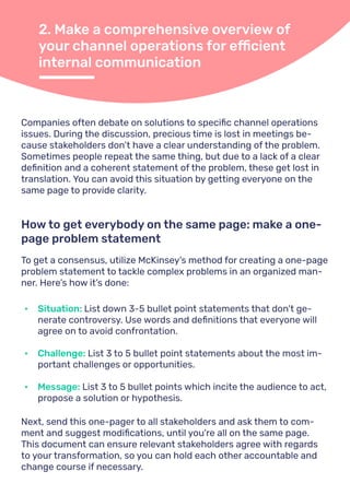 2. Make a comprehensive overview of
your channel operations for efficient
internal communication
Companies often debate on solutions to specific channel operations
issues. During the discussion, precious time is lost in meetings be-
cause stakeholders don’t have a clear understanding of the problem.
Sometimes people repeat the same thing, but due to a lack of a clear
definition and a coherent statement of the problem, these get lost in
translation. You can avoid this situation by getting everyone on the
same page to provide clarity.
To get a consensus, utilize McKinsey’s method for creating a one-page
problem statement to tackle complex problems in an organized man-
ner. Here’s how it’s done:
Next, send this one-pager to all stakeholders and ask them to com-
ment and suggest modifications, until you're all on the same page.
This document can ensure relevant stakeholders agree with regards
to your transformation, so you can hold each other accountable and
change course if necessary.
How to get everybody on the same page: make a one-
page problem statement
•	 Situation: List down 3-5 bullet point statements that don't ge-
nerate controversy. Use words and definitions that everyone will
agree on to avoid confrontation.
•	 Challenge: List 3 to 5 bullet point statements about the most im-
portant challenges or opportunities.
•	 Message: List 3 to 5 bullet points which incite the audience to act,
propose a solution or hypothesis.
 
