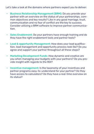 Let’s take a look at the domains where partners expect you to deliver:
•	 Business Relationship Management (BRM): Do you provide your
partner with an overview on the status of your partnerships, com-
mon objectives and key results? Like in any good marriage, trust,
communication and no fear of conflict are the key to success.
Consider utilizing a BRM software to improve partner communica-
tion.
•	 Sales Enablement: Do your partners have enough training and do
they have the right enablement tools and partner tools?
•	 Lead & opportunity Management: How does your lead qualifica-
tion, lead management and opportunity process look like? Do you
agree and support your partner throughout all these steps?
•	 Marketing Development Funds: How dynamic and creative are
you when managing your budgets with your partners? Do you pro-
vide insight with regards to the ROI?
•	 Incentive management: Is the taxonomy of your incentives and
partner programs easy-to-understand for your partner? Do they
have access to calculators? Do they have a real-time overview on
its status?
 