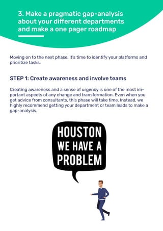3. Make a pragmatic gap-analysis
about your different departments
and make a one pager roadmap
Moving on to the next phase, it's time to identify your platforms and
prioritize tasks.
Creating awareness and a sense of urgency is one of the most im-
portant aspects of any change and transformation. Even when you
get advice from consultants, this phase will take time. Instead, we
highly recommend getting your department or team leads to make a
gap-analysis.
STEP 1: Create awareness and involve teams
 