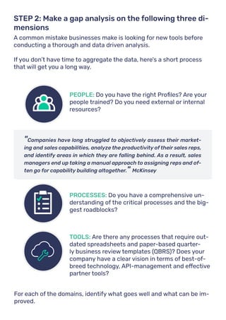 A common mistake businesses make is looking for new tools before
conducting a thorough and data driven analysis.
If you don’t have time to aggregate the data, here's a short process
that will get you a long way.
STEP 2: Make a gap analysis on the following three di-
mensions
"Companies have long struggled to objectively assess their market-
ing and sales capabilities, analyze the productivity of their sales reps,
and identify areas in which they are falling behind. As a result, sales
managers end up taking a manual approach to assigning reps and of-
ten go for capability building altogether." McKinsey
PEOPLE: Do you have the right Profiles? Are your
people trained? Do you need external or internal
resources?
PROCESSES: Do you have a comprehensive un-
derstanding of the critical processes and the big-
gest roadblocks?
TOOLS: Are there any processes that require out-
dated spreadsheets and paper-based quarter-
ly business review templates (QBRS)? Does your
company have a clear vision in terms of best-of-
breed technology, API-management and effective
partner tools?
For each of the domains, identify what goes well and what can be im-
proved.
 