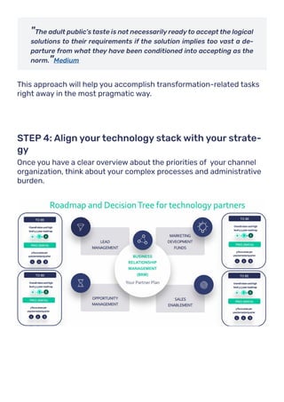 "The adult public’s taste is not necessarily ready to accept the logical
solutions to their requirements if the solution implies too vast a de-
parture from what they have been conditioned into accepting as the
norm."Medium
This approach will help you accomplish transformation-related tasks
right away in the most pragmatic way.
Once you have a clear overview about the priorities of your channel
organization, think about your complex processes and administrative
burden.
STEP 4: Align your technology stack with your strate-
gy
 