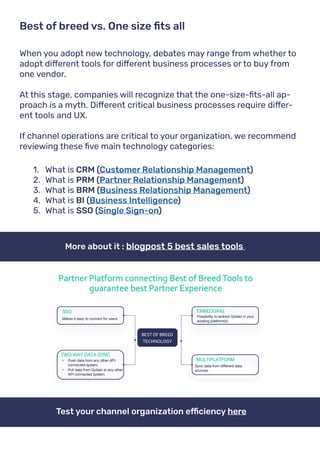 When you adopt new technology, debates may range from whether to
adopt different tools for different business processes or to buy from
one vendor.
At this stage, companies will recognize that the one-size-fits-all ap-
proach is a myth. Different critical business processes require differ-
ent tools and UX.
If channel operations are critical to your organization, we recommend
reviewing these five main technology categories:
Best of breed vs. One size fits all
1.	 What is CRM (Customer Relationship Management)
2.	 What is PRM (Partner Relationship Management)
3.	 What is BRM (Business Relationship Management)
4.	 What is BI (Business Intelligence)
5.	 What is SSO (Single Sign-on)
More about it : blogpost 5 best sales tools
Test your channel organization efficiency here
 