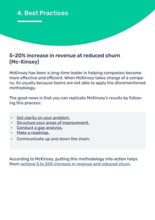 4. Best Practices
McKinsey has been a long-time leader in helping companies become
more effective and efficient. When McKinsey takes charge of a compa-
ny, its usually because teams are not able to apply the aforementioned
methodology.
The good news is that you can replicate McKinsey’s results by follow-
ing this process:
5-20% increase in revenue at reduced churn
(Mc-Kinsey)
•	 Get clarity on your problem.
•	 Structure your areas of improvement.
•	 Conduct a gap analysis.
•	 Make a roadmap.
•	 Communicate up and down the chain.
According to McKinsey, putting this methodology into action helps
them achieve 5 to 20% increase in revenue and reduced churn.
 