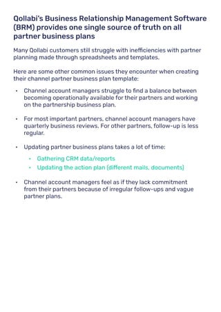 Many Qollabi customers still struggle with inefficiencies with partner
planning made through spreadsheets and templates.
Here are some other common issues they encounter when creating
their channel partner business plan template:
Qollabi’s Business Relationship Management Software
(BRM) provides one single source of truth on all
partner business plans
•	 Channel account managers struggle to find a balance between
becoming operationally available for their partners and working
on the partnership business plan.
•	 For most important partners, channel account managers have
quarterly business reviews. For other partners, follow-up is less
regular.
•	 Updating partner business plans takes a lot of time:
•	 Channel account managers feel as if they lack commitment
from their partners because of irregular follow-ups and vague
partner plans.
•	 Gathering CRM data/reports
•	 Updating the action plan (different mails, documents)
 