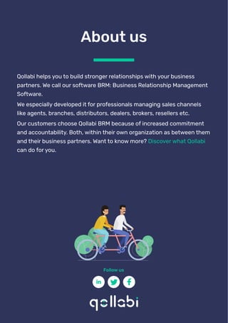 Qollabi helps you to build stronger relationships with your business
partners. We call our software BRM: Business Relationship Management
Software.
We especially developed it for professionals managing sales channels
like agents, branches, distributors, dealers, brokers, resellers etc.
Our customers choose Qollabi BRM because of increased commitment
and accountability. Both, within their own organization as between them
and their business partners. Want to know more? Discover what Qollabi
can do for you.
About us
Follow us
 