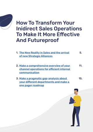 How To Transform Your
Inidirect Sales Operations
To Make It More Effective
And Futureproof
The New Reality in Sales and the arrival
of new Strategic Alliances
1. 5.
Make a comprehensive overview of your
channel operations for efficient internal
communication
Make a pragmatic gap-analysis about
your different departments and make a
one pager roadmap
2. 11.
3. 15.
 