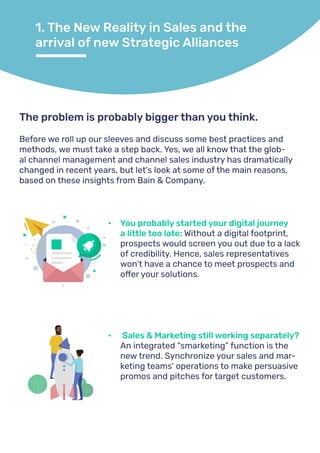 1. The New Reality in Sales and the
arrival of new Strategic Alliances
Before we roll up our sleeves and discuss some best practices and
methods, we must take a step back. Yes, we all know that the glob-
al channel management and channel sales industry has dramatically
changed in recent years, but let's look at some of the main reasons,
based on these insights from Bain & Company.
The problem is probably bigger than you think.
•	 You probably started your digital journey
a little too late: Without a digital footprint,
prospects would screen you out due to a lack
of credibility. Hence, sales representatives
won’t have a chance to meet prospects and
offer your solutions.
•	 Sales & Marketing still working separately?
An integrated “smarketing” function is the
new trend. Synchronize your sales and mar-
keting teams’ operations to make persuasive
promos and pitches for target customers.
 