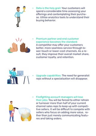 •	 Data is the holy grail: Your customers will
spend a considerable time assessing your
offerings and contemplating their purcha-
se. Utilize analytics tools to understand their
buying behavior.
•	 Premium partner and end customer
experience becomes the standard:
A competitor may offer your customers
better, more seamless service through lo-
wer-touch or lower-cost channels. As a re-
sult, they improve their overall market share,
customer loyalty, and retention.
•	 Upgrade capabilities: The need for generalist
reps without a specialization will disappear.
•	 Firefighting account managers will lose
their jobs: You will be forced to either retrain
or turnover more than half of your current
channel sales reps to keep up with competi-
tive sellers. It will be difficult to compete with
sellers who focus on adding more value, ra-
ther than just merely communicating featu-
res and taking orders.
CRM
 
