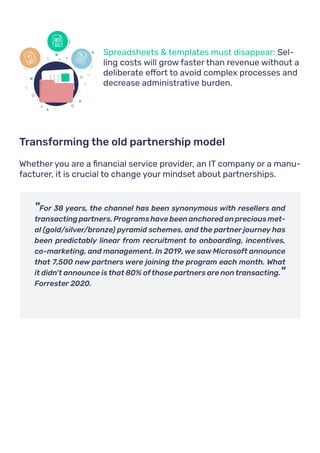 •	 Spreadsheets & templates must disappear: Sel-
ling costs will grow faster than revenue without a
deliberate effort to avoid complex processes and
decrease administrative burden.
Whether you are a financial service provider, an IT company or a manu-
facturer, it is crucial to change your mindset about partnerships.
Transforming the old partnership model
"For 38 years, the channel has been synonymous with resellers and
transacting partners. Programs have been anchored on precious met-
al (gold/silver/bronze) pyramid schemes, and the partner journey has
been predictably linear from recruitment to onboarding, incentives,
co-marketing, and management. In 2019, we saw Microsoft announce
that 7,500 new partners were joining the program each month. What
it didn’t announce is that 80% of those partners are non transacting."
Forrester 2020.
XLS
PPT
W
 