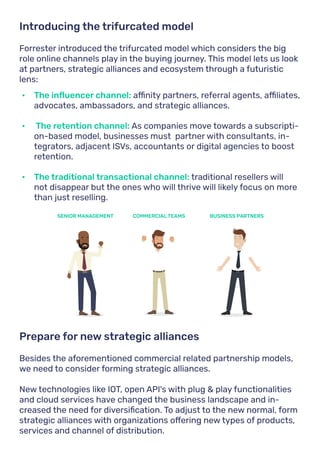Forrester introduced the trifurcated model which considers the big
role online channels play in the buying journey. This model lets us look
at partners, strategic alliances and ecosystem through a futuristic
lens:
Besides the aforementioned commercial related partnership models,
we need to consider forming strategic alliances.
New technologies like IOT, open API's with plug & play functionalities
and cloud services have changed the business landscape and in-
creased the need for diversification. To adjust to the new normal, form
strategic alliances with organizations offering new types of products,
services and channel of distribution.
Introducing the trifurcated model
Prepare for new strategic alliances
•	 The influencer channel: affinity partners, referral agents, affiliates,
advocates, ambassadors, and strategic alliances.
•	 The retention channel: As companies move towards a subscripti-
on-based model, businesses must partner with consultants, in-
tegrators, adjacent ISVs, accountants or digital agencies to boost
retention.
•	 The traditional transactional channel: traditional resellers will
not disappear but the ones who will thrive will likely focus on more
than just reselling.
SENIOR MANAGEMENT COMMERCIAL TEAMS BUSINESS PARTNERS
 