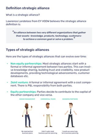 What is a strategic alliance?
Lawrence Landeloos from EY VODW believes the strategic alliance
definition is:
Here are the types of strategic alliances that can evolve over time:
Definition strategic alliance
Types of strategic alliances
"An alliance between two very different organizations that gather
their assets -knowledge, products, technology, customers-
to achieve a common goal or solve a problem."
•	 Non equity partnerships: Most strategic alliances start with a
formal or informal agreement between two parties. This can invol-
ve knowledge sharing, building trust and credibility, new product
developments, providing technological advancements, customer
databases etc.
•	 Joint venture: A formal or informal agreement with a cost compo-
nent. There is P&L responsibility from both parties.
•	 Equity partnerships: Parties decide to contribute to the capital of
the other company and vice versa.
 