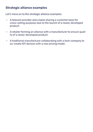 Let’s move on to the strategic alliance examples:
Strategic alliance examples
•	 A telecom provider and a bank sharing a customer base for
cross-selling purposes due to the launch of a newly-developed
product.
•	 A retailer forming an alliance with a manufacturer to ensure quali-
ty of a newly-developed product.
•	 A traditional manufacturer collaborating with a tech company to
co-create IOT devices with a new pricing model.
 