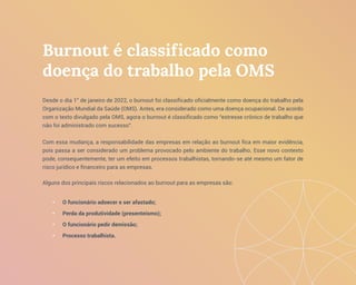 Burnout é classificado como
doença do trabalho pela OMS
Desde o dia 1° de janeiro de 2022, o burnout foi classificado oficialmente como doença do trabalho pela
Organização Mundial da Saúde (OMS). Antes, era considerado como uma doença ocupacional. De acordo
com o texto divulgado pela OMS, agora o burnout é classificado como “estresse crônico de trabalho que
não foi administrado com sucesso”.
Com essa mudança, a responsabilidade das empresas em relação ao burnout fica em maior evidência,
pois passa a ser considerado um problema provocado pelo ambiente do trabalho. Esse novo contexto
pode, consequentemente, ter um efeito em processos trabalhistas, tornando-se até mesmo um fator de
risco jurídico e financeiro para as empresas.
Alguns dos principais riscos relacionados ao burnout para as empresas são:
• O funcionário adoecer e ser afastado;
• Perda da produtividade (presenteísmo);
• O funcionário pedir demissão;
• Processo trabalhista.
 