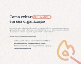 Como evitar o burnout
em sua organização
Para evitar os casos de burnout, será necessário às empresas realizarem programas de prevenção com
ações efetivas de promoção do bem-estar mental dos colaboradores. Isso terá um impacto na satisfação
dos profissionais e também no aumento da produtividade e do engajamento.
Algumas ações que podem ser implementadas:
• Melhorar a gestão do tempo, das atividades e responsabilidades
dos colaboradores para evitar a sobrecarga de trabalho;
• Promover um ambiente de segurança psicológica nas empresas;
• Treinar os líderes para o tema.
 