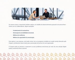 Do mesmo modo, é importante também realizar um trabalho de desenvolvimento pessoal e de autoconheci-
mento com os colaboradores. Alguns exemplos:
• Fortalecimento da autoestima;
• Diminuição da sensibilidade emocional;
• Melhora da resiliência;
• Melhora da capacidade de comunicação.
Para apoiar a sua empresa, você pode contar com um programa completo em saúde mental oferecido pelo
Cíngulo, contribuindo, desse modo, para a prevenção do burnout em sua organização.
O Cíngulo ajuda as pessoas a superarem os seus problemas emocionais por meio de uma solução digital
prática, acessível, eficaz e precisa.
 
