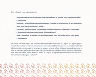 Com o Cíngulo, a sua organização vai:
• Reduzir as características internas e situações que levam ao burnout, como a autoestima frágil
e a ansiedade;
• Aumentar a produtividade dos colaboradores por estimular as características de alto rendimento,
como foco, energia, resiliência e atitude;
• Promover o equilíbrio mental, a estabilidade emocional e o espírito colaborativo, favorecendo
o engajamento e o clima organizacional (fatores externos);
• Gerar o sentimento de gratidão e de pertencimento por parte dos colaboradores, o que ajuda
a reter talentos.
De acordo com o Dr. Diogo Lara, psiquiatra, neurocientista e cofundador do Cíngulo: “O Cíngulo age pri-
meiramente nos fatores internos, mas também vai impactar nos fatores externos, pois os fatores externos
são construídos por pessoas. Se um grupo de pessoas começar a fazer o Cíngulo, todos vão aumentar o
nível de consciência e de bem-estar mental e, com isso, estarão operando em um nível com mais saúde,
com mais maturidade. Desse modo, os efeitos do Cíngulo, ao agir nos fatores internos dos indivíduos,
também transbordam para o coletivo”.
 