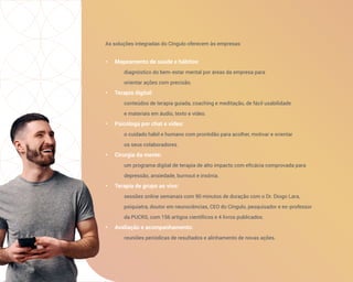 As soluções integradas do Cíngulo oferecem às empresas:
• Mapeamento de saúde e hábitos:
diagnóstico do bem-estar mental por áreas da empresa para
orientar ações com precisão.
• Terapia digital:
conteúdos de terapia guiada, coaching e meditação, de fácil usabilidade
e materiais em áudio, texto e vídeo.
• Psicóloga por chat e vídeo:
o cuidado hábil e humano com prontidão para acolher, motivar e orientar
os seus colaboradores.
• Cirurgia da mente:
um programa digital de terapia de alto impacto com eficácia comprovada para
depressão, ansiedade, burnout e insônia.
• Terapia de grupo ao vivo:
sessões online semanais com 90 minutos de duração com o Dr. Diogo Lara,
psiquiatra, doutor em neurociências, CEO do Cíngulo, pesquisador e ex-professor
da PUCRS, com 156 artigos científicos e 4 livros publicados.
• Avaliação e acompanhamento:
reuniões periódicas de resultados e alinhamento de novas ações.
 