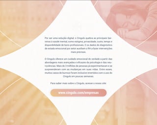 Por ser uma solução digital, o Cíngulo quebra as principais bar-
reiras à saúde mental, como estigma, privacidade, custo, tempo e
disponibilidade de bons profissionais. E os dados do diagnóstico
de estado emocional por setor auxiliam o RH a fazer intervenções
mais precisas.
O Cíngulo oferece um cuidado emocional de verdade a partir das
abordagens mais avançadas e eficazes da psicologia e das neu-
rociências. Mais de 3 milhões de pessoas já experimentaram e se
surpreenderam com as mudanças em suas vidas. Entre esses,
muitos casos de burnout foram inclusive revertidos com o uso do
Cíngulo em poucas semanas.
Para saber mais sobre o Cíngulo, acesse o nosso site:
www.cingulo.com/empresas
 