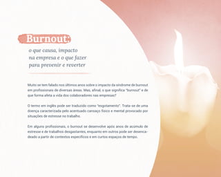 Muito se tem falado nos últimos anos sobre o impacto da síndrome de burnout
em profissionais de diversas áreas. Mas, afinal, o que significa “burnout” e de
que forma afeta a vida dos colaboradores nas empresas?
O termo em inglês pode ser traduzido como “esgotamento”. Trata-se de uma
doença caracterizada pelo acentuado cansaço físico e mental provocado por
situações de estresse no trabalho.
Em alguns profissionais, o burnout se desenvolve após anos de acúmulo de
estresse e de trabalhos desgastantes, enquanto em outros pode ser desenca-
deado a partir de contextos específicos e em curtos espaços de tempo.
Burnout:
o que causa, impacto
na empresa e o que fazer
para prevenir e reverter
 