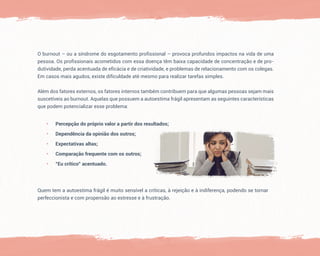 O burnout – ou a síndrome do esgotamento profissional – provoca profundos impactos na vida de uma
pessoa. Os profissionais acometidos com essa doença têm baixa capacidade de concentração e de pro-
dutividade, perda acentuada de eficácia e de criatividade, e problemas de relacionamento com os colegas.
Em casos mais agudos, existe dificuldade até mesmo para realizar tarefas simples.
Além dos fatores externos, os fatores internos também contribuem para que algumas pessoas sejam mais
suscetíveis ao burnout. Aquelas que possuem a autoestima frágil apresentam as seguintes características
que podem potencializar esse problema:
• Percepção do próprio valor a partir dos resultados;
• Dependência da opinião dos outros;
• Expectativas altas;
• Comparação frequente com os outros;
• “Eu crítico” acentuado.
Quem tem a autoestima frágil é muito sensível a críticas, à rejeição e à indiferença, podendo se tornar
perfeccionista e com propensão ao estresse e à frustração.
 